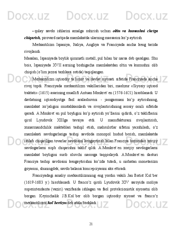  qulay   savdo   ishlarini   amalga   oshirish   uchun   oltin   va   kumushni   chetga
chiqarish,  pirovard natijada mamlakatda ularning massasini ko’p aytirish. 
Merkantilizm   Ispaniya,   Italiya,   Angliya   va   Franciyada   ancha   keng   tarzda
rivojlandi.  
Masalan, Ispaniyada boylik qimmatli metall, pul bilan bir narsa deb qaralgan. Shu
bois,   Ispaniyada   XVII   asrning   boshigacha   mamlakatdan   oltin   va   kumushni   olib
chiqish (o’lim jazosi taxlikasi ostida) taqiqlangan. 
Merkantilizm   iqtisodiy   ta`limot   va   davlat   siyosati   sifatida   Franciyada   ancha
rivoj   topdi.   Franciyada   merkantilizm   vakillaridan   biri,   mashxur   «Siyosiy   iqtisod
traktati» (1615) asarining muallifi Antuan Monkret`en (1576-1621) hisoblanadi. U
davlatning   iqtisodiyotga   faol   aralashuvini   -   jamġarmani   ko’p   aytirishning,
mamlakat   xo’jaligini   mustahkamlash   va   rivojlantirishning   asosiy   omili   sifatida
qaradi. A.Monkret`en pul boyligini  ko’p aytirish yo’llarini qidirdi, o’z takliflarini
qirol   Lyudovik   XIIIga   tavsiya   etdi.   U   manufakturani   rivojlantirish,
xunarmandchilik   maktablari   tashqil   etish,   mahsulotlar   sifatini   yaxshilash,   o’z
mamlakati   savdogarlariga   tashqi   savdoda   monopol   hudud   berish,   mamlakatda
ishlab chiqarilgan tovarlar savdosini kengaytirish bilan Franciya bozoridan xorijiy
savdogarlarni   siqib   chiqarishni   taklif   qildi.   A.Monkret`en   xorijiy   savdogarlarni
mamlakat   boyligini   surib   oluvchi   nasosga   taqqoslaydi.   A.Monkret`en   dasturi
Franciya   tashqi   savdosini   kengaytirishni   ko’zda   tutadi,   u   nisbatan   monetarizm
ġoyasini, shuningdek, savdo balansi koncepciyasini aks ettiradi. 
Franciyadagi   amaliy   merkantilizmning   eng   yordin   vakili   Jan   Batist   Kol`ber
(1619-1683   y.)   hisoblanadi.   U   franco’z   qiroli   Lyudovik   XIV   saroyida   moliya
superintendanta   (vaziri)   vazifasida   ishlagan   va   faol   protekcionistik   siyosatni   olib
borgan.   Keyinchalik   J.B.Kol`ber   olib   borgan   iqtisodiy   siyosat   va   franco’z
merkantilizmi  kol`bertizm  deb atala boshladi. 
21 