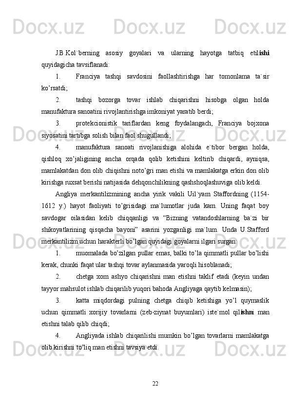 J.B.Kol`berning   asosiy   ġoyalari   va   ularning   hayotga   tatbiq   etil ishi
quyidagicha tavsiflanadi: 
1. Franciya   tashqi   savdosini   faollashtirishga   har   tomonlama   ta`sir
ko’rsatdi; 
2. tashqi   bozorga   tovar   ishlab   chiqarishni   hisobga   olgan   holda
manufaktura sanoatini rivojlantirishga imkoniyat yaratib berdi; 
3. protekcionistik   tariflardan   keng   foydalangach,   Franciya   bojxona
siyosatini tartibga solish bilan faol shuġullandi; 
4. manufaktura   sanoati   rivojlanishiga   alohida   e`tibor   bergan   holda,
qishloq   xo’jaligining   ancha   orqada   qolib   ketishini   keltirib   chiqardi,   ayniqsa,
mamlakatdan don olib chiqishni noto’ġri man etishi va mamlakatga erkin don olib
kirishga ruxsat berishi natijasida dehqonchilikning qashshoqlashuviga olib keldi. 
Angliya   merkantilizmining   ancha   yirik   vakili   Uil`yam   Staffordning   (1154-
1612   y.)   hayot   faoliyati   to’ġrisidagi   ma`lumotlar   juda   kam.   Uning   faqat   boy
savdogar   oilasidan   kelib   chiqqanligi   va   “Bizning   vatandoshlarning   ba`zi   bir
shikoyatlarining   qisqacha   bayoni”   asarini   yozganligi   ma`lum.   Unda   U.Stafford
merkantilizm uchun harakterli bo’lgan quyidagi ġoyalarni ilgari surgan: 
1. muomalada bo’zilgan pullar emas, balki to’la qimmatli pullar bo’lishi
kerak, chunki faqat ular tashqi tovar aylanmasida yaroqli hisoblanadi; 
2. chetga   xom   ashyo   chiqarishni   man   etishni   taklif   etadi   (keyin   undan
tayyor mahsulot ishlab chiqarilib yuqori bahoda Angliyaga qaytib kelmasin); 
3. katta   miqdordagi   pulning   chetga   chiqib   ketishiga   yo’l   quymaslik
uchun   qimmatli   xorijiy   tovarlarni   (zeb-ziynat   buyumlari)   iste`mol   qil ishn i   man
etishni talab qilib chiqdi; 
4. Angliyada  ishlab  chiqarilishi  mumkin bo’lgan tovarlarni  mamlakatga
olib kirishni to’liq man etishni tavsiya etdi. 
22 