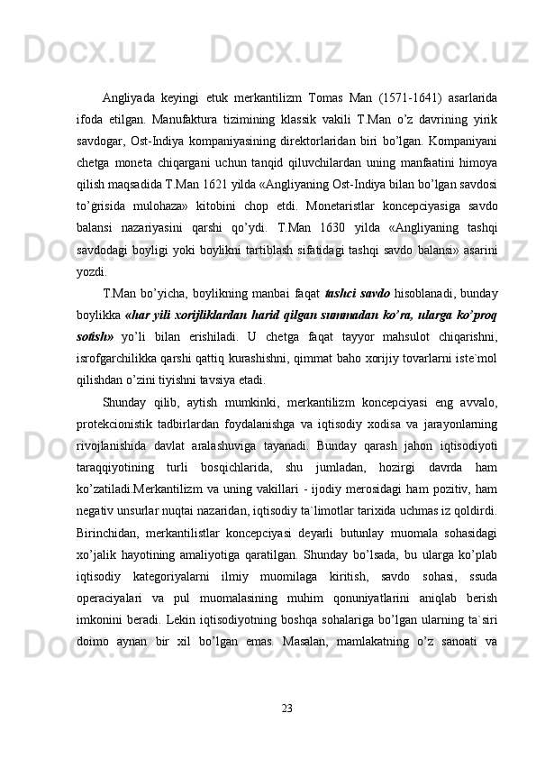Angliyada   keyingi   etuk   merkantilizm   Tomas   Man   (1571-1641)   asarlarida
ifoda   etilgan.   Manufaktura   tizimining   klassik   vakili   T.Man   o’z   davrining   yirik
savdogar,   Ost-Indiya   kompaniyasining   direktorlaridan   biri   bo’lgan.   Kompaniyani
chetga   moneta   chiqargani   uchun   tanqid   qiluvchilardan   uning   manfaatini   himoya
qilish maqsadida T.Man 1621 yilda «Angliyaning Ost-Indiya bilan bo’lgan savdosi
to’ġrisida   mulohaza»   kitobini   chop   etdi.   Monetaristlar   koncepciyasiga   savdo
balansi   nazariyasini   qarshi   qo’ydi.   T.Man   1630   yilda   «Angliyaning   tashqi
savdodagi   boyligi   yoki   boylikni   tartiblash   sifatidagi   tashqi   savdo   balansi»   asarini
yozdi. 
T.Man   bo’yicha,   boylikning   manbai   faqat   tashci   savdo   hisoblanadi,   bunday
boylikka   «har yili  xorijliklardan harid  qilgan summadan ko’ra, ularga  ko’proq
sotish»   yo’li   bilan   erishiladi.   U   chetga   faqat   tayyor   mahsulot   chiqarishni,
isrofgarchilikka qarshi qattiq kurashishni, qimmat baho xorijiy tovarlarni iste`mol
qilishdan o’zini tiyishni tavsiya etadi. 
Shunday   qilib,   aytish   mumkinki,   merkantilizm   koncepciyasi   eng   avvalo,
protekcionistik   tadbirlardan   foydalanishga   va   iqtisodiy   xodisa   va   jarayonlarning
rivojlanishida   davlat   aralashuviga   tayanadi.   Bunday   qarash   jahon   iqtisodiyoti
taraqqiyotining   turli   bosqichlarida,   shu   jumladan,   hozirgi   davrda   ham
ko’zatiladi.Merkantilizm   va   uning   vakillari   -   ijodiy   merosidagi   ham   pozitiv,   ham
negativ unsurlar nuqtai nazaridan, iqtisodiy ta`limotlar tarixida uchmas iz qoldirdi.
Birinchidan,   merkantilistlar   koncepciyasi   deyarli   butunlay   muomala   sohasidagi
xo’jalik   hayotining   amaliyotiga   qaratilgan.   Shunday   bo’lsada,   bu   ularga   ko’plab
iqtisodiy   kategoriyalarni   ilmiy   muomilaga   kiritish,   savdo   sohasi,   ssuda
operaciyalari   va   pul   muomalasining   muhim   qonuniyatlarini   aniqlab   berish
imkonini   beradi.   Lekin   iqtisodiyotning   boshqa   sohalariga   bo’lgan   ularning   ta`siri
doimo   aynan   bir   xil   bo’lgan   emas.   Masalan,   mamlakatning   o’z   sanoati   va
23 