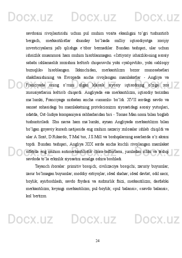savdosini   rivojlantirishi   uchun   pul   muhim   vosita   ekanligini   to’ġri   tushuntirib
bergach,   merkantilistlar   shunday   bo’lsada   milliy   iqtisodiyotga   xorijiy
investiciyalarni   jalb   qilishga   e`tibor   bermadilar.   Bundan   tashqari,   ular   uchun
ishsizlik   muammosi   ham   muhim   hisoblanmagan.   «Ixtiyoriy   ishsizlik»ning   asosiy
sababi   ishlamaslik   xoxishini   keltirib  chiqaruvchi   yoki   «yalqovlik»,  yoki   «ahloqiy
buzuqlik»   hisoblangan.   Ikkinchidan,   merkantilizm   bozor   munosabatlari
shakllanishining   va   Evropada   ancha   rivojlangan   mamlakatlar   -   Angliya   va
Franciyada   uning   o’rnini   olgan   klassik   siyosiy   iqtisodning   o’ziga   xos
xususiyatlarini   keltirib   chiqardi.   Angliyada   esa   merkantilizm,   iqtisodiy   tarixdan
ma`lumki,   Franciyaga   nisbatan   ancha   «unumli»   bo’ldi.   XVII   asrdagi   savdo   va
sanoat   sohasidagi   bu   mamlakatning   protekcionizm   siyosatidagi   asosiy   yutuqlari,
odatda, Ost-Indiya kompaniyasi rahbarlaridan biri - Tomas Man nomi bilan boġlab
tushuntiriladi.   Shu   narsa   ham   ma`lumki,   aynan   Angliyada   merkantilizm   bilan
bo’lgan ġoyaviy kurash natijasida eng muhim nazariy xulosalar  ishlab chiqildi va
ular A.Smit, D.Rikardo, T.Mal`tus, J.S.Mill va boshqalarning asarlarida o’z aksini
topdi.   Bundan   tashqari,   Angliya   XIX   asrda   ancha   kuchli   rivojlangan   mamlakat
sifatida   eng   muhim   antimerkantilistik   chora-tadbirlarni,   jumladan   ichki   va   tashqi
savdoda to’la erkinlik siyosatini amalga oshira boshladi. 
Tayanch   iboralar:   primitiv   bosqich;   civilizaciya   bosqichi;   zaruriy   buyumlar;
zarur bo’lmagan buyumlar; moddiy extiyojlar; ideal shahar; ideal davlat; odil narx;
boylik;   ayirboshlash;   savdo   foydasi   va   sudxurlik   foizi,   merkantilizm;   dastlabki
merkantilizm;   keyingi   merkantilizm;   pul-boylik;   «pul   balansi»;   «savdo   balansi»;
kol`bertizm.  
24 