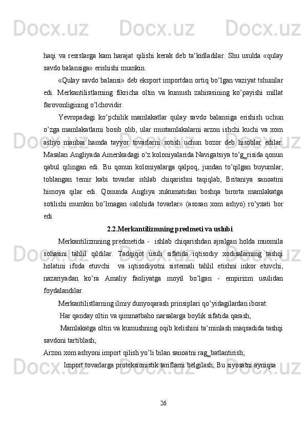 haqi   va   resrslarga   kam   harajat   qilishi   kerak   deb   ta‘kidladilar.   Shu   usulda   «qulay
savdo balansiga» erishishi mumkin. 
«Qulay savdo balansi» deb eksport importdan ortiq bo’lgan vaziyat tshunilar
edi.   Merkantilistlarning   fikricha   oltin   va   kumush   zahirasining   ko’payishi   millat
farovonligining o’lchovidir.  
Yevropadagi   ko’pchilik   mamlakatlar   qulay   savdo   balansiga   erishish   uchun
o’zga   mamlakatlarni   bosib   olib,   ular   mustamlakalarni   arzon   ishchi   kuchi   va   xom
ashyo   manbai   hamda   tayyor   tovarlarni   sotish   uchun   bozor   deb   hisoblar   edilar.
Masalan Angliyada Amerikadagi o’z koloniyalarida Navigatsiya to’g‗risida qonun
qabul   qilingan   edi.   Bu   qonun   koloniyalarga   qalpoq,   jundan   to’qilgan   buyumlar,
toblangan   temir   kabi   tovarlar   ishlab   chiqarishni   taqiqlab,   Britaniya   sanoatini
himoya   qilar   edi.   Qonunda   Angliya   xukumatidan   boshqa   birorta   mamlakatga
sotilishi   mumkin   bo’lmagan   «alohida   tovarlar»   (asosan   xom   ashyo)   ro’yxati   bor
edi      
2.2.Merkantilizmning predmeti va uslubi .
Merkantilizmning predmetida  -   ishlab  chiqarishdan  ajralgan  holda muomila
sohasini   tahlil   qildilar.   Tadqiqot   usuli   sifatida   iqtisodiy   xodisalarning   tashqi
holatini   ifoda   etuvchi     va   iqtisodiyotni   sistemali   tahlil   etishni   inkor   etuvchi,
nazariyadan   ko’ra   Amaliy   faoliyatga   moyil   bo’lgan   -   empirizm   usulidan
foydalandilar.   
Merkantilistlarning ilmiy dunyoqarash prinsiplari qo’yidagilardan iborat: 
  Har qanday oltin va qimmatbaho narsalarga boylik sifatida qarash; 
  Mamlakatga oltin va kumushning oqib kelishini ta‘minlash maqsadida tashqi
savdoni tartiblash; 
Arzon xom ashyoni import qilish yo’li bilan sanoatni rag‗batlantirish; 
  Import tovarlarga proteksionistik tariflarni belgilash; Bu siyosatni ayniqsa 
26 