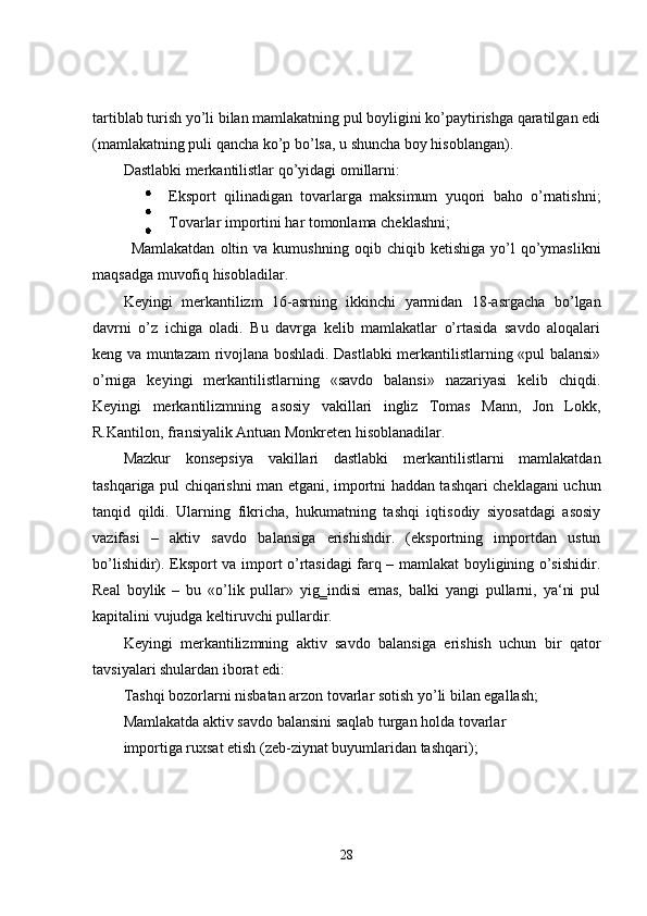 tartiblab turish yo’li bilan mamlakatning pul boyligini ko’paytirishga qaratilgan edi
(mamlakatning puli qancha ko’p bo’lsa, u shuncha boy hisoblangan).  
Dastlabki merkantilistlar qo’yidagi omillarni: 
  Eksport   qilinadigan   tovarlarga   maksimum   yuqori   baho   o’rnatishni;
Tovarlar importini har tomonlama cheklashni; 
  Mamlakatdan   oltin  va   kumushning   oqib  chiqib   ketishiga   yo’l   qo’ymaslikni
maqsadga muvofiq hisobladilar. 
Keyingi   merkantilizm   16-asrning   ikkinchi   yarmidan   18-asrgacha   bo’lgan
davrni   o’z   ichiga   oladi.   Bu   davrga   kelib   mamlakatlar   o’rtasida   savdo   aloqalari
keng va muntazam rivojlana boshladi. Dastlabki merkantilistlarning «pul balansi»
o’rniga   keyingi   merkantilistlarning   «savdo   balansi»   nazariyasi   kelib   chiqdi.
Keyingi   merkantilizmning   asosiy   vakillari   ingliz   Tomas   Mann,   Jon   Lokk,
R.Kantilon, fransiyalik Antuan Monkreten hisoblanadilar.  
Mazkur   konsepsiya   vakillari   dastlabki   merkantilistlarni   mamlakatdan
tashqariga pul chiqarishni man etgani, importni haddan tashqari cheklagani uchun
tanqid   qildi.   Ularning   fikricha,   hukumatning   tashqi   iqtisodiy   siyosatdagi   asosiy
vazifasi   –   aktiv   savdo   balansiga   erishishdir.   (eksportning   importdan   ustun
bo’lishidir). Eksport va import o’rtasidagi farq – mamlakat boyligining o’sishidir.
Real   boylik   –   bu   «o’lik   pullar»   yig‗indisi   emas,   balki   yangi   pullarni,   ya‘ni   pul
kapitalini vujudga keltiruvchi pullardir. 
Keyingi   merkantilizmning   aktiv   savdo   balansiga   erishish   uchun   bir   qator
tavsiyalari shulardan iborat edi: 
Tashqi bozorlarni nisbatan arzon tovarlar sotish yo’li bilan egallash; 
Mamlakatda aktiv savdo balansini saqlab turgan holda tovarlar 
importiga ruxsat etish (zeb-ziynat buyumlaridan tashqari); 
28 