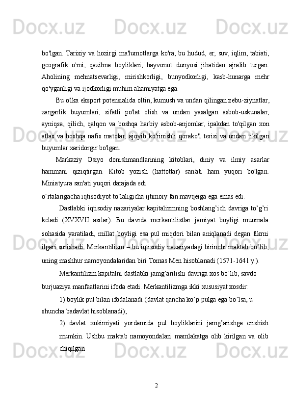 bo'lgan. Tarixiy va hozirgi  ma'lumotlarga ko'ra, bu hudud, er, suv, iqlim, tabiati,
geografik   o'rni,   qazilma   boyliklari,   hayvonot   dunyosi   jihatidan   ajralib   turgan.
Aholining   mehnatsevarligi,   mirishkorligi,   bunyodkorligi,   kasb-hunarga   mehr
qo'yganligi va ijodkorligi muhim ahamiyatga ega.
Bu o'lka eksport potensialida oltin, kumush va undan qilingan zebu-ziynatlar,
zargarlik   buyumlari,   sifatli   po'lat   olish   va   undan   yasalgan   asbob-uskunalar,
ayniqsa,   qilich,   qalqon   va   boshqa   harbiy   asbob-anjomlar,   ipakdan   to'qilgan   xon
atlas   va   boshqa   nafis   matolar,   ajoyib   ko'rinishli   qorako'l   terisi   va   undan   tikilgan
buyumlar xaridorgir bo'lgan.
Markaziy   Osiyo   donishmandlarining   kitoblari,   diniy   va   ilmiy   asarlar
hammani   qiziqtirgan.   Kitob   yozish   (hattotlar)   san'ati   ham   yuqori   bo'lgan.
Miniatyura san'ati yuqori darajada edi.
o‘rtalarigacha iqtisodiyot to‘laligicha ijtimoiy fan mavqeiga ega emas edi.
Dastlabki iqtisodiy nazariyalar kapitalizmning boshlang’ich davriga to’g’ri
keladi   (XVXVII   asrlar).   Bu   davrda   merkantilistlar   jamiyat   boyligi   muomala
sohasida   yaratiladi,   millat   boyligi   esa   pul   miqdori   bilan   aniqlanadi   degan   fikrni
ilgari surishadi. Merkantilizm – bu iqtisodiy   nazariyadagi birinchi maktab bo’lib,
uning mashhur namoyondalaridan biri Tomas Men   hisoblanadi (1571-1641 y.).
Merkantilizm kapitalni dastlabki jamg’arilishi davriga xos bo’lib, savdo 
burjuaziya   manfaatlarini ifoda etadi. Merkantilizmga ikki xususiyat xosdir:
1) boylik pul bilan ifodalanadi   (davlat qancha ko’p pulga ega bo’lsa, u 
shuncha badavlat hisoblanadi);
2)   davlat   xokimiyati   yordamida   pul   boyliklarini   jamg’arishga   erishish
mumkin.   Ushbu   maktab   namoyondalari   mamlakatga   olib   kirilgan   va   olib
chiqilgan
2 