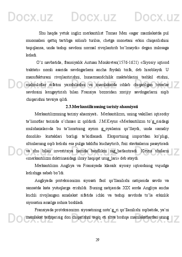 Shu   haqda   yetuk   ingliz   merkantilist   Tomas   Men   «agar   mamlakatda   pul
muomalasi   qattiq   tartibga   solinib   turilsa,   chetga   monetani   erkin   chiqarilishini
taqiqlansa,   unda   tashqi   savdoni   normal   rivojlantirib   bo’lmaydi»   degan   xulosaga
keladi.  
  O’z   navbatida,   fransiyalik   Antuan   Monkreten(1576-1621)   «Siyosiy   iqtisod
traktati»   nomli   asarida   savdogarlarni   ancha   foydali   toifa,   deb   hisoblaydi.   U
manufakturani   rivojlantirishni,   hunarmandchilik   maktablarini   tashkil   etishni,
mahsulotlar   sifatini   yaxshilashni   va   mamlakatda   ishlab   chiqarilgan   tovarlar
savdosini   kengaytirish   bilan   Fransiya   bozoridan   xorijiy   savdogarlarni   siqib
chiqarishni tavsiya qildi.  
2.3.Merkantilizmning tarixiy ahamiyati
Merkantilizmning   tarixiy   ahamiyati .     Merkantilizm,   uning   vakillari   iqtisodiy
ta‘limotlar   tarixida   o’chmas   iz   qoldirdi.   J.M.Keyns   «Merkantilizm   to’g‗risidagi
mulohazalar»da   bu   ta‘limotning   ayrim   g‗oyalarini   qo’llaydi,   unda   «amaliy
donolik»   kurtaklari   borligi   ta‘kidlanadi.   Eksportning   importdan   ko’pligi,
oltinlarning oqib kelishi esa pulga taklifni kuchaytirib, foiz stavkalarini pasaytiradi
va   shu   bilan   investitsiya   hamda   bandlikni   rag‗batlantiradi.   Keyns   shularni
«merkantilizm doktrinasidagi ilmiy haqiqat urug‗lari» deb ataydi.    
Merkantilizm   Angliya   va   Fransiyada   klassik   siyosiy   iqtisodning   vujudga
kelishiga sabab bo’ldi.  
Angliyada   proteksionizm   siyosati   faol   qo’llanilishi   natijasida   savdo   va
sanoatda   kata   yutuqlarga   erishildi.   Buning   natijasida   XIX   asrda   Angliya   ancha
kuchli   rivojlangan   amalakat   sifatida   ichki   va   tashqi   savdoda   to’la   erkinlik
siyosatini amalga oshira boshladi.   
Fransiyada proteksionizm siyosatining noto’g‗ri qo’llanilishi oqibatida, ya‘ni
mamlakat tashqarisig don chiqarishni taqiq eti shva boshqa mamlakatlardan uning
29