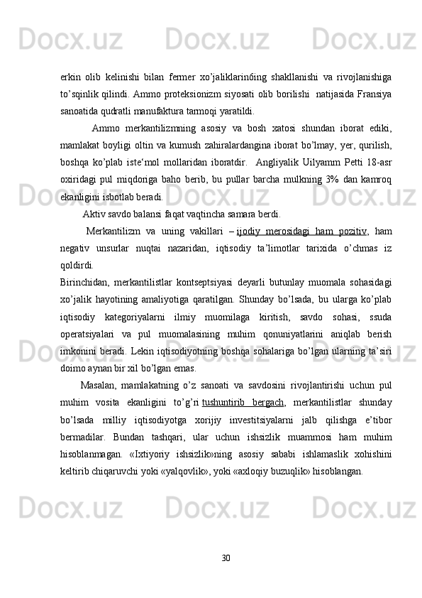 erkin   olib   kelinishi   bilan   fermer   xo’jaliklarin6ing   shakllanishi   va   rivojlanishiga
to’sqinlik qilindi. Ammo proteksionizm siyosati  olib borilishi   natijasida Fransiya
sanoatida qudratli manufaktura tarmoqi yaratildi. 
    Ammo   merkantilizmning   asosiy   va   bosh   xatosi   shundan   iborat   ediki,
mamlakat   boyligi   oltin   va   kumush   zahiralardangina   iborat   bo’lmay,   yer,   qurilish,
boshqa   ko’plab   iste‘mol   mollaridan   iboratdir.     Angliyalik   Uilyamm   Petti   18-asr
oxiridagi   pul   miqdoriga   baho   berib,   bu   pullar   barcha   mulkning   3%   dan   kamroq
ekanligini isbotlab beradi.  
 Aktiv savdo balansi faqat vaqtincha samara berdi.   
  Merkantilizm   va   uning   vakillari   –   ijodiy   merosidagi   ham   pozitiv ,   ham
negativ   unsurlar   nuqtai   nazaridan,   iqtisodiy   ta’limotlar   tarixida   o’chmas   iz
qoldirdi.
Birinchidan,   merkantilistlar   kontseptsiyasi   deyarli   butunlay   muomala   sohasidagi
xo’jalik   hayotining   amaliyotiga   qaratilgan.   Shunday   bo’lsada,   bu   ularga   ko’plab
iqtisodiy   kategoriyalarni   ilmiy   muomilaga   kiritish,   savdo   sohasi,   ssuda
operatsiyalari   va   pul   muomalasining   muhim   qonuniyatlarini   aniqlab   berish
imkonini   beradi.   Lekin   iqtisodiyotning   boshqa   sohalariga   bo’lgan   ularning   ta’siri
doimo aynan bir xil bo’lgan emas.
Masalan,   mamlakatning   o’z   sanoati   va   savdosini   rivojlantirishi   uchun   pul
muhim   vosita   ekanligini   to’g’ri   tushuntirib   bergach ,   merkantilistlar   shunday
bo’lsada   milliy   iqtisodiyotga   xorijiy   investitsiyalarni   jalb   qilishga   e’tibor
bermadilar.   Bundan   tashqari,   ular   uchun   ishsizlik   muammosi   ham   muhim
hisoblanmagan.   «Ixtiyoriy   ishsizlik»ning   asosiy   sababi   ishlamaslik   xohishini
keltirib chiqaruvchi yoki «yalqovlik», yoki «axloqiy buzuqlik» hisoblangan.
30 
