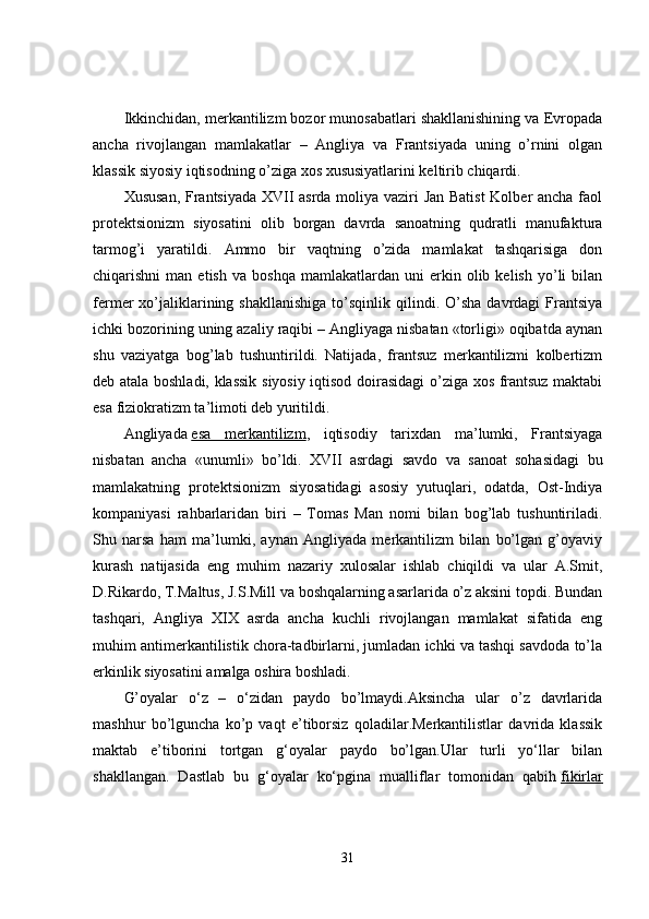 Ikkinchidan, merkantilizm bozor munosabatlari shakllanishining va Evropada
ancha   rivojlangan   mamlakatlar   –   Angliya   va   Frantsiyada   uning   o’rnini   olgan
klassik siyosiy iqtisodning o’ziga xos xususiyatlarini keltirib chiqardi.
Xususan, Frantsiyada XVII asrda moliya vaziri Jan Batist  Kolber ancha faol
protektsionizm   siyosatini   olib   borgan   davrda   sanoatning   qudratli   manufaktura
tarmog’i   yaratildi.   Ammo   bir   vaqtning   o’zida   mamlakat   tashqarisiga   don
chiqarishni   man   etish   va   boshqa   mamlakatlardan  uni   erkin   olib  kelish   yo’li   bilan
fermer   xo’jaliklarining  shakllanishiga   to’sqinlik   qilindi.  O’sha   davrdagi   Frantsiya
ichki bozorining uning azaliy raqibi – Angliyaga nisbatan «torligi» oqibatda aynan
shu   vaziyatga   bog’lab   tushuntirildi.   Natijada,   frantsuz   merkantilizmi   kolbertizm
deb atala boshladi, klassik siyosiy iqtisod doirasidagi  o’ziga xos frantsuz maktabi
esa fiziokratizm ta’limoti deb yuritildi.
Angliyada   esa   merkantilizm ,   iqtisodiy   tarixdan   ma’lumki,   Frantsiyaga
nisbatan   ancha   «unumli»   bo’ldi.   XVII   asrdagi   savdo   va   sanoat   sohasidagi   bu
mamlakatning   protektsionizm   siyosatidagi   asosiy   yutuqlari,   odatda,   Ost-Indiya
kompaniyasi   rahbarlaridan   biri   –   Tomas   Man   nomi   bilan   bog’lab   tushuntiriladi.
Shu   narsa   ham   ma’lumki,   aynan   Angliyada   merkantilizm   bilan   bo’lgan   g’oyaviy
kurash   natijasida   eng   muhim   nazariy   xulosalar   ishlab   chiqildi   va   ular   A.Smit,
D.Rikardo, T.Maltus, J.S.Mill va boshqalarning asarlarida o’z aksini topdi. Bundan
tashqari,   Angliya   XIX   asrda   ancha   kuchli   rivojlangan   mamlakat   sifatida   eng
muhim antimerkantilistik chora-tadbirlarni, jumladan ichki va tashqi savdoda to’la
erkinlik siyosatini amalga oshira boshladi.
G’oyalar   o‘z   –   o‘zidan   paydo   bo’lmaydi.Aksincha   ular   o’z   davrlarida
mashhur   bo’lguncha   ko’p   vaqt   e’tiborsiz   qoladilar.Merkantilistlar   davrida   klassik
maktab   e’tiborini   tortgan   g‘oyalar   paydo   bo’lgan.Ular   turli   yo‘llar   bilan
shakllangan.   Dastlab   bu   g‘oyalar   ko‘pgina   mualliflar   tomonidan   qabih   fikirlar
31 