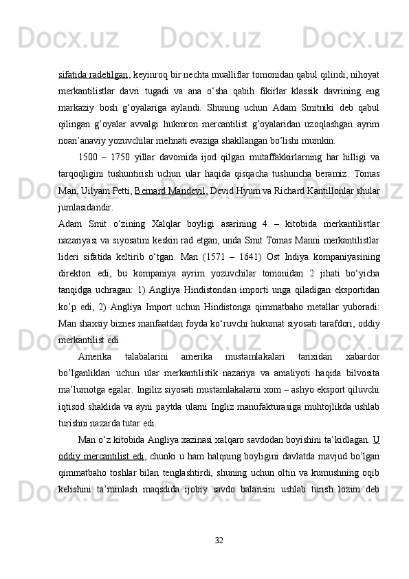 sifatida radetilgan , keyinroq bir nechta mualliflar tomonidan qabul qilindi, nihoyat
merkantilistlar   davri   tugadi   va   ana   o‘sha   qabih   fikirlar   klassik   davrining   eng
markaziy   bosh   g‘oyalariga   aylandi.   Shuning   uchun   Adam   Smitniki   deb   qabul
qilingan   g’oyalar   avvalgi   hukmron   mercantilist   g’oyalaridan   uzoqlashgan   ayrim
noan’anaviy yozuvchilar mehnati evaziga shakllangan bo’lishi mumkin.
1500   –   1750   yillar   davomida   ijod   qilgan   mutaffakkirlarning   har   hilligi   va
tarqoqligini   tushuntirish   uchun   ular   haqida   qisqacha   tushuncha   beramiz.   Tomas
Man, Uilyam Petti,   Bernard Mandevil , Devid Hyum va Richard Kantillonlar shular
jumlasidandir.
Adam   Smit   o‘zining   Xalqlar   boyligi   asarining   4   –   kitobida   merkantilistlar
nazariyasi va siyosatini keskin rad etgan, unda Smit Tomas Manni merkantilistlar
lideri   sifatida   keltirib   o‘tgan.   Man   (1571   –   1641)   Ost   Indiya   kompaniyasining
direktori   edi,   bu   kompaniya   ayrim   yozuvchilar   tomonidan   2   jihati   bo‘yicha
tanqidga   uchragan:   1)   Angliya   Hindistondan   importi   unga   qiladigan   eksportidan
ko’p   edi,   2)   Angliya   Import   uchun   Hindistonga   qimmatbaho   metallar   yuboradi:
Man shaxsiy biznes manfaatdan foyda ko‘ruvchi hukumat siyosati tarafdori, oddiy
merkantilist edi.
Amerika   talabalarini   amerika   mustamlakalari   tarixidan   xabardor
bo’lganliklari   uchun   ular   merkantilistik   nazariya   va   amaliyoti   haqida   bilvosita
ma’lumotga egalar. Ingiliz siyosati mustamlakalarni xom – ashyo eksport qiluvchi
iqtisod   shaklida   va  ayni   paytda   ularni   Ingliz   manufakturasiga   muhtojlikda   ushlab
turishni nazarda tutar edi.
Man o‘z kitobida Angliya xazinasi xalqaro savdodan boyishini ta’kidlagan.   U
oddiy mercantilist  edi , chunki u ham halqning boyligini davlatda mavjud bo’lgan
qimmatbaho   toshlar   bilan   tenglashtirdi,   shuning   uchun   oltin   va   kumushning   oqib
kelishini   ta’minlash   maqsdida   ijobiy   savdo   balansini   ushlab   turish   lozim   deb
32 