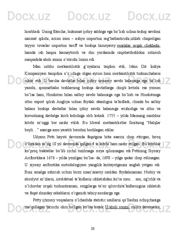 hisobladi. Uning fikricha, hukumat ijobiy saldoga ega bo’lish uchun tashqi savdoni
nazorat   qilishi,   arzon   xom   –   ashyo   importini   rag‘batlantirishi,ishlab   chiqarilgan
tayyor   tovarlar   importini   tariff   va   boshqa   himoyaviy   vositalar   orqali   cheklashi ,
hamda   ish   haqini   kamaytirish   va   shu   yordamida   raqobatdoshlikni   oshirish
maqsadida aholi sonini o’stirishi lozim edi.
Man   ushbu   merkantilistik   g’oyalarni   taqdim   etdi,   lekin   Ost   Indiya
Kompaniyasi   tanqidini   o’z   ichiga   olgan   ayrim   hom   merkantilistik   tushunchalarni
inkor   etdi.   U   barcha   davlatlar   bilan   ijobiy   umumiy   savdo   balansiga   ega   bo’lish
yaxshi,   qimmatbaho   toshlarning   boshqa   davlatlarga   chiqib   ketishi   esa   yomon
bo’lsa   ham,   Hindiston   bilan   salbiy   savdo   balansiga   ega   bo’lish   va   Hindistonga
oltin   export   qilish   Angliya   uchun   foydali   ekanligini   ta’kidladi,   chunki   bu   salbiy
balans   boshqa   davlatlar   bilan   ijibiy   savdo   balansiga   erishishga   va   oltin   va
kuvushning   davlatga   kirib   kelishiga   olib   keladi.   1755   –   yilda   Manning   mashhur
kitobi   so‘nggi   bor   nashr   etildi.   Bu   liberal   merkantilistlar   Smitning   “Halqlar
boyli…” asariga asos yaratib berishni boshlagan edilar.
Uilyam   Petti   hayoti   davomida   faqatgina   bitta   asarini   chop   ettirgan,   biroq
o‘limidan so‘ng 10 yil davomida qolgan 4 ta kitobi ham nashr etilgan.  Bu kitoblar
ko‘proq   traktatlar   bo‘lib   izchil   tuzilmaga   rioya   qilinmagan   edi.Pettining   Siyosiy
Arifmetikasi 1676 – yilda yozilgan bo‘lsa- da, 1690 – yilga qadar chop etilmagan.
U   siyosiy   arifmetika   metodologiyasi   yangilik   kiritayotganini   anglab   yetgan   edi.
Buni   amalga   oshirish   uchun   biroz   noan’anaviy   usuldan   foydalanaman.   Nisbiy   va
absolyut so’zlarni, intelektual ta’kidlarni ishlatishdan ko’ra men… son, og’irlik va
o’lchovlar   orqali   tushuntiraman,   sezgilarga   ta’sir   qiluvchita’kidlarnigina   ishlatish
va faqat shunday sabablarni o’rganish tabiiy asoslarga ega.
Petty ijtimoiy voqealarni o’lchashda statistic usullarni qo’llashni ochiqchasiga
ma’qullagan birinchi olim bo’lgan bo’lsa kerak.   U aholi sonini , milliy daromadni,
33 