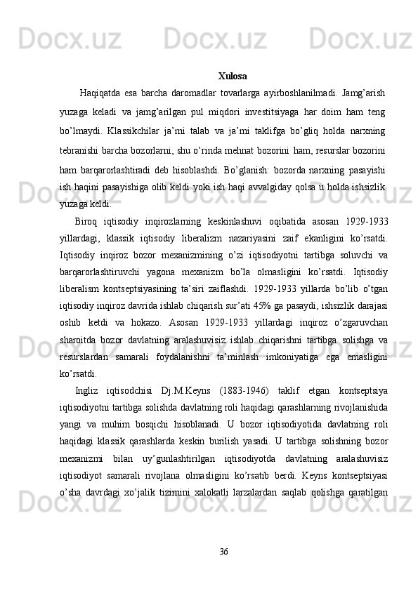 Xulosa
Haqiqatda   esa   barcha   daromadlar   tovarlarga   ayirboshlanilmadi.   Jamg’arish
yuzaga   keladi   va   jamg’arilgan   pul   miqdori   investitsiyaga   har   doim   ham   teng
bo’lmaydi.   Klassikchilar   ja’mi   talab   va   ja’mi   taklifga   bo’gliq   holda   narxning
tebranishi barcha bozorlarni, shu o’rinda mehnat bozorini   ham, resurslar bozorini
ham   barqarorlashtiradi   deb   hisoblashdi.   Bo’glanish:   bozorda   narxning   pasayishi
ish haqini pasayishiga olib keldi yoki ish haqi avvalgiday qolsa u holda ishsizlik
yuzaga keldi.
Biroq   iqtisodiy   inqirozlarning   keskinlashuvi   oqibatida   asosan   1929-1933
yillardagi,   klassik   iqtisodiy   liberalizm   nazariyasini   zaif   ekanligini   ko’rsatdi.
Iqtisodiy   inqiroz   bozor   mexanizmining   o’zi   iqtisodiyotni   tartibga   soluvchi   va
barqarorlashtiruvchi   yagona   mexanizm   bo’la   olmasligini   ko’rsatdi.   Iqtisodiy
liberalism   kontseptsiyasining   ta’siri   zaiflashdi.   1929-1933   yillarda   bo’lib   o’tgan
iqtisodiy inqiroz davrida ishlab chiqarish sur’ati 45% ga pasaydi, ishsizlik darajasi
oshib   ketdi   va   hokazo.   Asosan   1929-1933   yillardagi   inqiroz   o’zgaruvchan
sharoitda   bozor   davlatning   aralashuvisiz   ishlab   chiqarishni   tartibga   solishga   va
resurslardan   samarali   foydalanishni   ta’minlash   imkoniyatiga   ega   emasligini
ko’rsatdi.
Ingliz   iqtisodchisi   Dj.M.Keyns   (1883-1946)   taklif   etgan   kontseptsiya
iqtisodiyotni tartibga solishda davlatning roli haqidagi qarashlarning rivojlanishida
yangi   va   muhim   bosqichi   hisoblanadi.   U   bozor   iqtisodiyotida   davlatning   roli
haqidagi   klassik   qarashlarda   keskin   burilish   yasadi.   U   tartibga   solishning   bozor
mexanizmi   bilan   uy’gunlashtirilgan   iqtisodiyotda   davlatning   aralashuvisiz
iqtisodiyot   samarali   rivojlana   olmasligini   ko’rsatib   berdi.   Keyns   kontseptsiyasi
o’sha   davrdagi   xo’jalik   tizimini   xalokatli   larzalardan   saqlab   qolishga   qaratilgan
36 