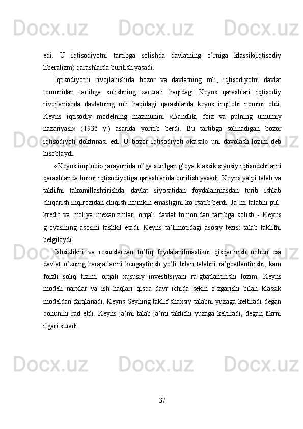 edi.   U   iqtisodiyotni   tartibga   solishda   davlatning   o’rniga   klassik(iqtisodiy
liberalizm) qarashlarda burilish yasadi.
Iqtisodiyotni   rivojlanishida   bozor   va   davlatning   roli,   iqtisodiyotni   davlat
tomonidan   tartibga   solishning   zarurati   haqidagi   Keyns   qarashlari   iqtisodiy
rivojlanishda   davlatning   roli   haqidagi   qarashlarda   keyns   inqilobi   nomini   oldi.
Keyns   iqtisodiy   modelning   mazmunini   «Bandlik,   foiz   va   pulning   umumiy
nazariyasi»   (1936   y.)   asarida   yoritib   berdi.   Bu   tartibga   solinadigan   bozor
iqtisodiyoti   doktrinasi   edi.   U   bozor   iqtisodiyoti   «kasal»   uni   davolash   lozim   deb
hisoblaydi.
«Keyns inqilobi» jarayonida ol’ga surilgan g’oya klassik siyosiy iqtisodchilarni
qarashlarida bozor iqtisodiyotiga qarashlarida burilish yasadi. Keyns yalpi talab va
taklifni   takomillashtirishda   davlat   siyosatidan   foydalanmasdan   turib   ishlab
chiqarish inqirozidan chiqish mumkin emasligini ko’rsatib berdi. Ja’mi talabni pul-
kredit   va   moliya   mexanizmlari   orqali   davlat   tomonidan   tartibga   solish   -   Keyns
g’oyasining   asosini   tashkil   etadi.   Keyns   ta’limotidagi   asosiy   tezis:   talab   taklifni
belgilaydi.
Ishsizlikni   va   resurslardan   to’liq   foydalanilmaslikni   qisqartirish   uchun   esa
davlat   o’zning   harajatlarini   kengaytirish   yo’li   bilan   talabni   ra’gbatlantirishi,   kam
foizli   soliq   tizimi   orqali   xususiy   investitsiyani   ra’gbatlantirishi   lozim.   Keyns
modeli   narxlar   va   ish   haqlari   qisqa   davr   ichida   sekin   o’zgarishi   bilan   klassik
modeldan farqlanadi. Keyns Seyning taklif shaxsiy talabni yuzaga keltiradi degan
qonunini   rad   etdi.   Keyns   ja’mi   talab   ja’mi   taklifni   yuzaga   keltiradi,   degan   fikrni
ilgari suradi.
37 