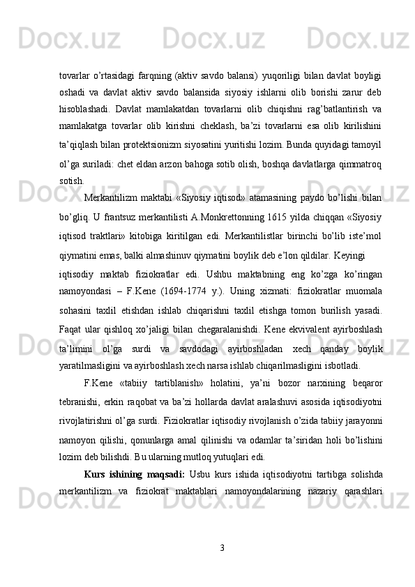 tovarlar  o’rtasidagi  farqning (aktiv savdo balansi)   yuqoriligi  bilan davlat  boyligi
oshadi   va   davlat   aktiv   savdo   balansida   siyosiy   ishlarni   olib   borishi   zarur   deb
hisoblashadi.   Davlat   mamlakatdan   tovarlarni   olib   chiqishni   rag’batlantirish   va
mamlakatga   tovarlar   olib   kirishni   cheklash,   ba’zi   tovarlarni   esa   olib   kirilishini
ta’qiqlash bilan   protektsionizm siyosatini yuritishi lozim. Bunda quyidagi tamoyil
ol’ga suriladi: chet eldan arzon   bahoga sotib olish, boshqa davlatlarga qimmatroq
sotish.
Merkantilizm   maktabi   «Siyosiy   iqtisod»   atamasining   paydo   bo’lishi   bilan
bo’gliq. U   frantsuz merkantilisti  A.Monkrettonning 1615 yilda chiqqan «Siyosiy
iqtisod   traktlari»   kitobiga   kiritilgan   edi.   Merkantilistlar   birinchi   bo’lib   iste’mol
qiymatini emas, balki almashinuv qiymatini   boylik deb e’lon qildilar.   Keyingi
iqtisodiy   maktab   fiziokratlar   edi.   Ushbu   maktabning   eng   ko’zga   ko’ringan
namoyondasi   –   F.Kene   (1694-1774   y.).   Uning   xizmati:   fiziokratlar   muomala
sohasini   taxlil   etishdan   ishlab   chiqarishni   taxlil   etishga   tomon   burilish   yasadi.
Faqat   ular   qishloq   xo’jaligi   bilan   chegaralanishdi.   Kene   ekvivalent   ayirboshlash
ta’limini   ol’ga   surdi   va   savdodagi   ayirboshladan   xech   qanday   boylik
yaratilmasligini va ayirboshlash xech narsa ishlab chiqarilmasligini isbotladi.
F.Kene   «tabiiy   tartiblanish»   holatini,   ya’ni   bozor   narxining   beqaror
tebranishi, erkin   raqobat va ba’zi hollarda davlat  aralashuvi asosida iqtisodiyotni
rivojlatirishni ol’ga surdi.   Fiziokratlar iqtisodiy rivojlanish o’zida tabiiy jarayonni
namoyon   qilishi,   qonunlarga   amal   qilinishi   va   odamlar   ta’siridan   holi   bo’lishini
lozim deb bilishdi. Bu ularning mutloq yutuqlari edi.
Kurs   ishining   maqsadi:   Usbu   kurs   ishida   iqtisodiyotni   tartibga   solishda
merkantilizm   va   fiziokrat   maktablari   namoyondalarining   nazariy   qarashlari
3
