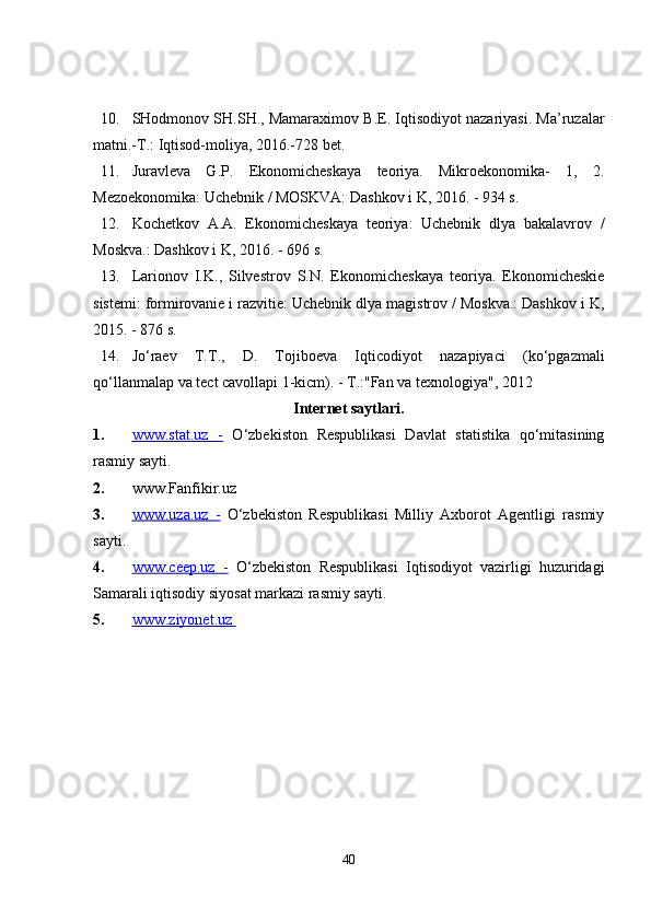10. SHodmonov SH.SH., Mamaraximov B.E. Iqtisodiyot nazariyasi. Ma’ruzalar
matni.-T.: Iqtisod-moliya, 2016.-728 bet. 
11. Juravleva   G.P.   Ekonomicheskaya   teoriya.   Mikroekonomika-   1,   2.
Mezoekonomika: Uchebnik / MOSKVA: Dashkov i K, 2016. - 934 s. 
12. Kochetkov   A.A.   Ekonomicheskaya   teoriya:   Uchebnik   dlya   bakalavrov   /
Moskva.: Dashkov i K, 2016. - 696 s. 
13. Larionov   I.K.,   Silvestrov   S.N.   Ekonomicheskaya   teoriya.   Ekonomicheskie
sistemi: formirovanie i razvitie: Uchebnik dlya magistrov / Moskva.: Dashkov i K,
2015. - 876 s. 
14. Jo‘raev   T.T.,   D.   Tojiboeva   Iqticodiyot   nazapiyaci   (ko‘pgazmali
qo‘llanmalap va tect cavollapi 1-kicm). - T.:"Fan va texnologiya", 2012 
Internet saytlari. 
1. www.stat.uz      -     O‘zbekiston   Respublikasi   Davlat   statistika   qo‘mitasining
rasmiy sayti. 
2. www.Fanfikir.uz
3. www.uza.uz      -     O‘zbekiston   Respublikasi   Milliy   Axborot   Agentligi   rasmiy
sayti. 
4. www.ceep.uz      -     O‘zbekiston   Respublikasi   Iqtisodiyot   vazirligi   huzuridagi
Samarali iqtisodiy siyosat markazi rasmiy sayti. 
5. www.ziyonet.uz       
 
 
40 