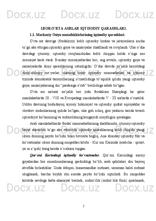I.BOB.O’RTA ASRLAR IQTISODIY QARASHLARI.
1.1. Markaziy Osiyo mutafakkirlarining iqtisodiy qarashlari.
O’rta   asr   davriga   (feodalizm)   kelib   iqtisodiy   hodisa   va   jarayonlarni   ancha
to’ġri aks ettirgan iqtisodiy ġoya va nazariyalar shakllandi va rivojlandi. Ular o’sha
davrdagi   ijtimoiy,   iqtisodiy   rivojlanishidan   kelib   chiqqan   holda   o’ziga   xos
xususiyat   kasb   etadi.   Bunday   xususiyatlardan   biri,   eng   avvalo,   iqtisodiy   ġoya   va
nazariyalarda   diniy   qarashlarning   ustunligidir.   O’sha   davrda   xo’jalik   hayotidagi
diniy-ahloqiy   me`yorlar,   ularning   bozor   iqtisodiy   munosabatlari   va   ijtimoiy
tizimda   demokratik   tamoyillarning   o’rnatilishiga   to’sqinlik   qilishi   yangi   iqtisodiy
ġoya, nazariyalarning din “pardasiga o’rab” berilishiga sabab bo’lgan. 
O’rta   asr   natural   xo’jalik   turi   yoki   feodalizm   Sharqdagi   bir   qator
mamlakatlarda III - VIII va Evropadagi mamlakatlarda V - XI asrlarda o’rnatildi.
Ushbu   davrning   boshidayoq   siyosiy   hokimiyat   va   iqtisodiy   qudrat   oqsuyaklar   va
cherkov xodimlarining qulida bo’lgan, ular goh ochiq, gox yashirin tarzda tovarli
iqtisodiyot ko’lamining va sudxurlikning kengayish moyilligini qoralagan. 
Arab mamlakatlarida feodal munosabatlarning shakllanishi, ijtimoiy-iqtisodiy
hayot   sharoitini   to’ġri   aks   ettiruvchi   iqtisodiy   qarashlarning   kelib   chiqishi   yangi
islom dinining paydo bo’lishi bilan bevosita boġliq. Ana shunday iqtisodiy fikr va
ko’rsatmalar islom dinining muqaddas kitobi - Kur`oni Karimda (arabcha - qiroat,
ya`ni o’qish) keng tarzda o’z aksini topgan 
Qur`oni   Karimdagi   iqtisodiy   ko’rsatmalar.   Qur`oni   Karimdagi   asosiy
ġoyalardan   biri   musulmonlarning   qardoshligi   bo’lib,   arab   qabilalari   shu   bayroq
atrofida birlashdilar. Unda dehqon, hunarmandlar mehnati, umuman halol mehnat
uluġlanadi,   barcha   boylik   shu   asosda   paydo   bo’lishi   uqtiriladi.   Bu   muqaddas
kitobda   savdoga   katta   ahamiyat   beriladi,   sudxo’rlik   (sudxo’rlik   foizi)   qoralanadi,
5 