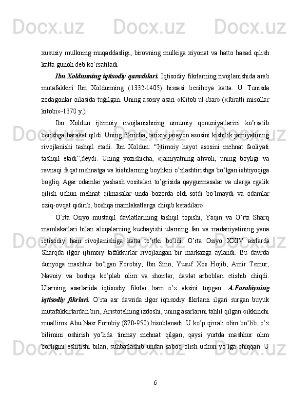 xususiy   mulkning  muqaddasligi,   birovning  mulkiga   xiyonat   va   hatto  hasad   qilish
katta gunoh deb ko’rsatiladi 
Ibn Xoldunning iqtisodiy qarashlari.  Iqtisodiy fikrlarning rivojlanishida arab
mutafakkiri   Ibn   Xoldunning   (1332-1405)   hissasi   benihoya   katta.   U   Tunisda
zodagonlar oilasida tuġilgan. Uning asosiy asari «Kitob-ul-ibar» («Ibratli misollar
kitobi»-1370 y.) 
Ibn   Xoldun   ijtimoiy   rivojlanishning   umumiy   qonuniyatlarini   ko’rsatib
berishga harakat qildi. Uning fikricha, tarixiy jarayon asosini kishilik jamiyatining
rivojlanishi   tashqil   etadi.   Ibn   Xoldun:   “Ijtimoiy   hayot   asosini   mehnat   faoliyati
tashqil   etadi”,deydi.   Uning   yozishicha,   «jamiyatning   ahvoli,   uning   boyligi   va
ravnaqi faqat mehnatga va kishilarning boylikni o’zlashtirishga bo’lgan ishtiyoqiga
boġliq. Agar odamlar yashash vositalari to’ġrisida qayġurmasalar va ularga egalik
qilish   uchun   mehnat   qilmasalar   unda   bozorda   oldi-sotdi   bo’lmaydi   va   odamlar
oziq-ovqat qidirib, boshqa mamlakatlarga chiqib ketadilar». 
O’rta   Osiyo   mustaqil   davlatlarining   tashqil   topishi,   Yaqin   va   O’rta   Sharq
mamlakatlari   bilan   aloqalarning   kuchayishi   ularning   fan   va   madaniyatining   yana
iqtisodiy   ham   rivojlanishiga   katta   to’rtki   bo’ldi.   O’rta   Osiyo   X XIV   asrlarda
Sharqda   ilġor   ijtimoiy   tafakkurlar   rivojlangan   bir   markazga   aylandi.   Bu   davrda
dunyoga   mashhur   bo’lgan   Forobiy,   Ibn   Sino,   Yusuf   Xos   Hojib,   Amir   Temur,
Navoiy   va   boshqa   ko’plab   olim   va   shoirlar,   davlat   arboblari   etishib   chiqdi.
Ularning   asarlarida   iqtisodiy   fikrlar   ham   o’z   aksini   topgan.   A.Forobiyning
iqtisodiy   fikrlari.   O’rta   asr   davrida   ilġor   iqtisodiy   fikrlarni   ilgari   surgan   buyuk
mutafakkirlardan biri, Aristotelning izdoshi, uning asarlarini tahlil qilgan «ikkinchi
muallim» Abu Nasr Forobiy (870-950) hisoblanadi. U ko’p qirrali olim bo’lib, o’z
bilimini   oshirish   yo’lida   tinmay   mehnat   qilgan,   qaysi   yurtda   mashhur   olim
borligini  eshitishi  bilan, suhbatlashib  undan saboq  olish uchun yo’lga chiqqan. U
6 