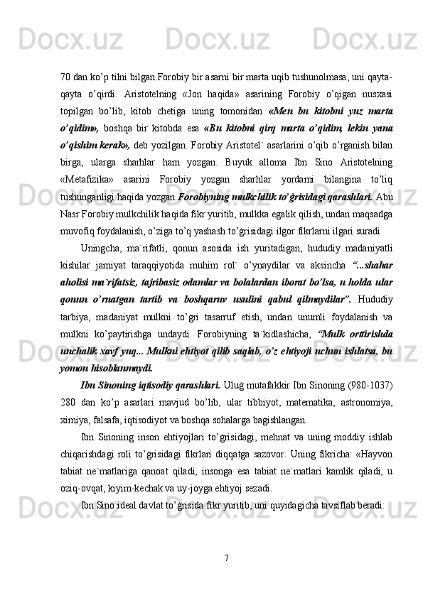 70 dan ko’p tilni bilgan.Forobiy bir asarni bir marta uqib tushunolmasa, uni qayta-
qayta   o’qirdi.   Aristotelning   «Jon   haqida»   asarining   Forobiy   o’qigan   nusxasi
topilgan   bo’lib,   kitob   chetiga   uning   tomonidan   «Men   bu   kitobni   yuz   marta
o’qidim»,   boshqa   bir   kitobda   esa   «Bu   kitobni   qirq   marta   o’qidim,   lekin   yana
o’qishim kerak»,   deb yozilgan. Forobiy Aristotel` asarlarini o’qib o’rganish bilan
birga,   ularga   sharhlar   ham   yozgan.   Buyuk   alloma   Ibn   Sino   Aristotelning
«Metafizika»   asarini   Forobiy   yozgan   sharhlar   yordami   bilangina   to’liq
tushunganligi haqida yozgan. Forobiyning mulkchilik to’ġrisidagi qarashlari.  Abu
Nasr Forobiy mulkchilik haqida fikr yuritib, mulkka egalik qilish, undan maqsadga
muvofiq foydalanish, o’ziga to’q yashash to’ġrisidagi ilġor fikrlarni ilgari suradi 
Uningcha,   ma`rifatli,   qonun   asosida   ish   yuritadigan,   hududiy   madaniyatli
kishilar   jamiyat   taraqqiyotida   muhim   rol`   o’ynaydilar   va   aksincha   “...shahar
aholisi  ma`rifatsiz,  tajribasiz  odamlar va bolalardan iborat  bo’lsa, u holda ular
qonun   o’rnatgan   tartib   va   boshqaruv   usulini   qabul   qilmaydilar”.   Hududiy
tarbiya,   madaniyat   mulkni   to’ġri   tasarruf   etish,   undan   unumli   foydalanish   va
mulkni   ko’paytirishga   undaydi.   Forobiyning   ta`kidlashicha,   “Mulk   orttirishda
unchalik xavf yuq... Mulkni ehtiyot qilib saqlab, o’z ehtiyoji uchun ishlatsa, bu
yomon hisoblanmaydi.  
Ibn Sinoning iqtisodiy qarashlari.  Uluġ mutafakkir Ibn Sinoning (980-1037)
280   dan   ko’p   asarlari   mavjud   bo’lib,   ular   tibbiyot,   matematika,   astronomiya,
ximiya, falsafa, iqtisodiyot va boshqa sohalarga baġishlangan. 
Ibn   Sinoning   inson   ehtiyojlari   to’ġrisidagi,   mehnat   va   uning   moddiy   ishlab
chiqarishdagi   roli   to’ġrisidagi   fikrlari   diqqatga  sazovor.   Uning   fikricha:   «Hayvon
tabiat   ne`matlariga   qanoat   qiladi,   insonga   esa   tabiat   ne`matlari   kamlik   qiladi,   u
oziq-ovqat, kiyim-kechak va uy-joyga ehtiyoj sezadi. 
Ibn Sino ideal davlat to’ġrisida fikr yuritib, uni quyidagicha tavsiflab beradi: 
7 