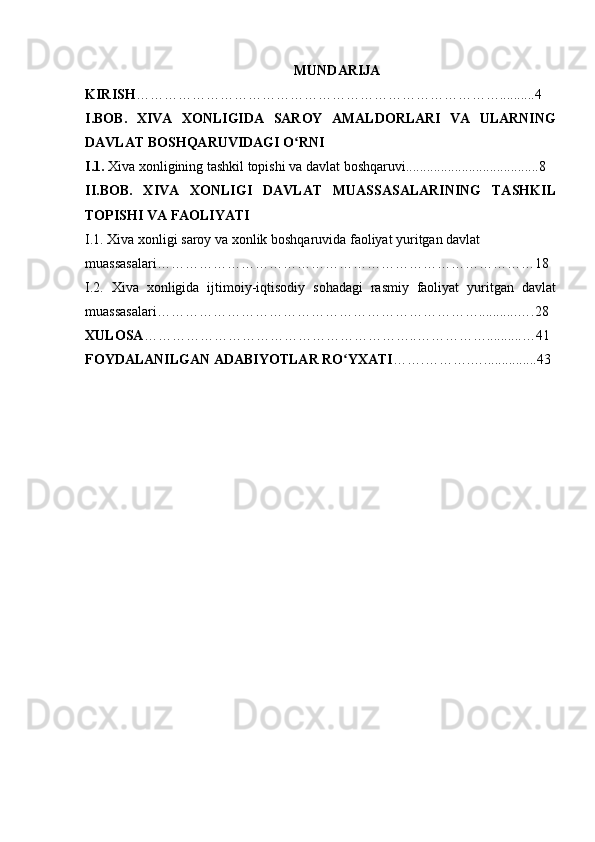 MUNDARIJA
KIRISH ……………………………………………………………………..........4
I.BOB.   XIVA   XONLIGIDA   SAROY   AMALDORLARI   VA   ULARNING
DAVLAT BOSHQARUVIDAGI O RNIʻ
I.1.  Xiva xonligining tashkil topishi va davlat boshqaruvi......................................8
II.BOB.   XIVA   XONLIGI   DAVLAT   MUASSASALARINING   TASHKIL
TOPISHI VA FAOLIYATI  
I.1. Xiva xonligi saroy va xonlik boshqaruvida faoliyat yuritgan davlat 
muassasalari………………………………………………………………………18
I.2.   Xiva   xonligida   ijtimoiy-iqtisodiy   sohadagi   rasmiy   faoliyat   yuritgan   davlat
muassasalari……………………………………………………………...........….28
XULOSA …………………………………………………..……………..........…41
FOYDALANILGAN ADABIYOTLAR RO YXATI	
ʻ …….……….…...............43