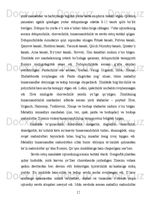    
yirik mansabdor va harbiylarga tegishli yerlar katta miqdorni tashkil etgan. Qishloq
jamoalari   egalik   qiladigan   yerlar   dehqonlarga   odatda   8-12   tanob   qilib   bo libʻ
berilgan. Dehqon bu yerda o z oila a zolari bilan birga ishlagan. Voha iqtisodining	
ʻ ʼ
asosini dehqonchilik, chorvachilik, hunarmandchilik va savdo-sotiq tashkil qilgan.
Dehqonchilikda   Amudaryo   quyi   oqimidan   olingan   Pitnak   kanali,   Polvon   kanali,
Qazovot kanali, Shohboz kanali, Yarmish kanali, Qilich Niyozbiy kanali, Qorako z	
ʻ
kanali,   Arna   kanali,   Bo zsuv   kanali,   Suvvoli,   Xon   kanallari   muhim   o rin   tutgan.	
ʻ ʻ
Xonlikda   suv   manbalarining   yetarli   bo lishiga   qaramay,   dehqonchilik   taraqqiyoti	
ʻ
Buxoro   xonligidagidek   emas   edi.   Dehqonchilikda   asosan,   g alla   ekinlari	
ʻ
yetishtirilgan.   Paxtachilik   esa   asosan,   Gurlan,   Yangi   Urganch,   Xiva,   Xonqa,
Shohabbosda   rivojlangan   edi.   Paxta   chigitidan   yog   olinar,   tolasi   mahalliy	
ʻ
hunarmandlar ehtiyojiga va tashqi bozorga chiqarilardi. Xonlikda bog dorchilik va	
ʻ
polizchilik ham ancha taraqqiy etgan edi. Lekin, ipakchilik unchalik rivojlanmagan
edi.   Xiva   xonligida   chorvachilik   yaxshi   yo lga   qo yilgan.   Xonlikning	
ʻ ʻ
hunarmandchilik   markazlari   sifatida   asosan   yirik   shaharlar   –   poytaxt   Xiva,
Urganch,   Hazorasp,   Toshhovuz,   Xonqa   va   boshqa   shaharlar   muhim   o rin   tutgan.	
ʻ
Mahalliy   xomashyo   manbalari   (jun,   teri,   ipak,   paxta   va   boshqalar)   va   boshqa
mahsulotlar Xorazm voxasi hunarmandchiligi taraqqiyotini belgilab turgan. 
Xonlikda   to qimachilik,   kulolchilik,   misgarlik,   degrezlik,   temirchilik,	
ʻ
duradgorlik, ko nchilik kabi  an anaviy hunarmandchilik turlari, shuningdek, oziq-	
ʻ ʼ
ovqat   mahsulotlari   tayyorlash   bilan   bog liq   xunarlar   keng   rivoj   topgan   edi.	
ʻ
Mahalliy   hunarmandlar   mahsulotlari   ichki   bozor   ehtyojini   ta minlab   qolmasdan	
ʼ
ba zi mahsulotlar qo shni Buxoro, Qo qon xonliklariga ham chiqarilgani ma lum. 	
ʼ ʻ ʻ ʼ
 Savdo-sotiq mamlakat iqtisodining asosini tashkil etardi. Geografik jihatdan
qulay   hududda,   yirik   karvon   yo llari   chorrahasida   joylashgan   Xorazm   vohasi	
ʻ
qadim   davrlardan   beri   davom   etib   kelayotgan   tijoratchilik   an analariga   sodiq	
ʼ
yurtdir.   Bu   xonlikda   ham   ichki   va   tashqi   savdo   ancha   rivojlangan   edi.   O zaro	
ʻ
nizolarga   qaramasdan   xonlik   viloyatlari,   shahar   va   tumanlari   o rtasida   yaqin	
ʻ
iqtisodiy   savdo   aloqalari   mavjud   edi.   Ichki   savdoda   asosan   mahalliy   mahsulotlar
12 