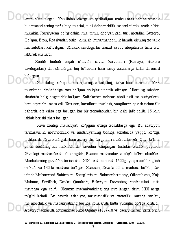    
katta   o rin   tutgan.   Xonlikdan   chetga   chiqariladigan   mahsulotlar   ichida   xivalikʻ
hunarmandlarning nafis buyumlarini, turli dehqonchilik mahsulotlarini aytib o tish	
ʻ
mumkin. Rossiyadan qo rg oshin, mis, temir, cho yan kabi turli metallar, Buxoro,	
ʻ ʻ ʻ
Qo qon, Eron, Rossiyadan oltin, kumush, hunarmandchilik hamda qishloq xo jalik	
ʻ ʻ
mahsulotlari   keltirilgan.     Xivalik   savdogarlar   tranzit   savdo   aloqalarida   ham   faol
ishtirok etishardi. 
Xonlik   hududi   orqali   o tuvchi   savdo   karvonlari   (Rossiya,   Buxoro	
ʻ
savdogarlari)   dan   olinadigan   boj   to lovlari   ham   saroy   xazinasiga   katta   daromad	
ʻ
keltirgan.
  Xonlikdagi   soliqlar   asosan,   xiroj,   zakot,   boj,   jiz ya   kabi   barcha   qo shni	
ʼ ʻ
musulmon   davlatlariga   xos   bo lgan   soliqlar   undirib   olingan.   Ularning   miqdori	
ʻ
shariatda   belgilanganidek   bo lgan.   Soliqlardan   tashqari   aholi   turli   majburiyatlarni	
ʻ
ham bajarishi lozim edi. Xususan, kanallarni tozalash, yangilarini qazish uchun ilk
bahorda   o z   eriga   ega   bo lgan   har   bir   xonadaondan   bir   kishi   jalb   etilib,   15   kun	
ʻ ʻ
ishlab berishi shart bo lgan. 	
ʻ
  Xiva   xonligi   madaniyati   ko pgina   o ziga   xosliklarga   ega.   Bu   adabiyot,	
ʻ ʻ
tarixnavislik,   me mochilik   va   madaniyatning   boshqa   sohalarida   yaqqol   ko zga	
ʼ ʻ
tashlanadi. Xiva xonligida ham asosiy ilm dargohlari madrasalar edi. Quyi ta lim,	
ʼ
ya ni   boshlang ich   maktablarda   savodini   chiqargan   kishilar   xonlik   poytaxti	
ʼ ʻ
Xivadagi   madrasalarda,   shuningdek,   Buxoro   madrasalarida   o qib   ta lim   olardilar.	
ʻ ʼ
Manbalarning guvohlik berishicha, XIX asrda xonlikda 1500ga yaqin boshlang ich	
ʻ
maktab   va   130   ta   madrasa   bo lgan.   Xususan,   Xivada   22   ta   madrasa   bo lib,   ular	
ʻ ʻ
ichida Muhammad Rahimxon, Sherg ozixon, Rahmonberdiboy, Olloqulixon, Xoja	
ʻ
Mahram,   Fozilbek,   Davlat   Qorako z,   Bekniyoz   Devonbegi   madrasalari   katta
ʻ
mavqega   ega   edi 11
.     Xorazm   madaniyatining   eng   rivojlangan   davri   XIX   asrga
to g ri   keladi.   Bu   davrda   adabiyot,   tarixnavislik   va   xattotlik,   musiqa   san ati,	
ʻ ʻ ʼ
me morchilik   va   madaniyatning   boshqa   sohalarida   katta   yutuqlar   qo lga   kiritildi.
ʼ ʻ
Adabiyot sohasida Muhammad Rizo Ogahiy (1809-1874) badiiy merosi katta o rin	
ʻ
11  Усмонов Қ., Содиқов М., Бурхонова С. Ўзбекистон тарихи. Дарслик. – Тошкент, 2005. –Б.176. 
13 