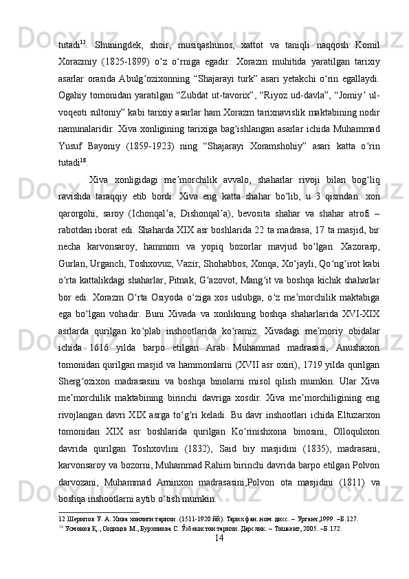    
tutadi 12
.   Shuningdek,   shoir,   musiqashunos,   xattot   va   taniqli   naqqosh   Komil
Xorazmiy   (1825-1899)   o z   o rniga   egadir.   Xorazm   muhitida   yaratilgan   tarixiyʻ ʻ
asarlar   orasida   Abulg ozixonning   “Shajarayi   turk”   asari   yetakchi   o rin   egallaydi.	
ʻ ʻ
Ogahiy   tomonidan   yaratilgan   “Zubdat   ut-tavorix”,   “Riyoz   ud-davla”,   “Jomiy   ul-	
ʼ
voqeoti sultoniy” kabi tarixiy asarlar ham Xorazm tarixnavislik maktabining nodir
namunalaridir. Xiva xonligining tarixiga bag ishlangan  asarlar ichida Muhammad	
ʻ
Yusuf   Bayoniy   (1859-1923)   ning   “Shajarayi   Xoramshohiy”   asari   katta   o rin	
ʻ
tutadi 18
.  
  Xiva   xonligidagi   me morchilik   avvalo,   shaharlar   rivoji   bilan   bog liq	
ʼ ʻ
ravishda   taraqqiy   etib   bordi.   Xiva   eng   katta   shahar   bo lib,   u   3   qismdan:   xon	
ʻ
qarorgohi,   saroy   (Ichonqal a,   Dishonqal a),   bevosita   shahar   va   shahar   atrofi   –	
ʼ ʼ
rabotdan iborat edi. Shaharda XIX asr boshlarida 22 ta madrasa, 17 ta masjid, bir
necha   karvonsaroy,   hammom   va   yopiq   bozorlar   mavjud   bo lgan.   Xazorasp,	
ʻ
Gurlan, Urganch, Toshxovuz, Vazir, Shohabbos, Xonqa, Xo jayli, Qo ng irot kabi	
ʻ ʻ ʻ
o rta kattalikdagi shaharlar, Pitnak, G azovot, Mang it va boshqa kichik shaharlar	
ʻ ʻ ʻ
bor   edi.   Xorazm   O rta   Osiyoda   o ziga   xos   uslubga,   o z   me morchilik   maktabiga	
ʻ ʻ ʻ ʼ
ega   bo lgan   vohadir.   Buni   Xivada   va   xonlikning   boshqa   shaharlarida   XVI-XIX	
ʻ
asrlarda   qurilgan   ko plab   inshootlarida   ko ramiz.   Xivadagi   me moriy   obidalar	
ʻ ʻ ʼ
ichida   1616   yilda   barpo   etilgan   Arab   Muhammad   madrasasi,   Anushaxon
tomonidan qurilgan masjid va hammomlarni (XVII asr oxiri), 1719 yilda qurilgan
Sherg ozixon   madrasasini   va   boshqa   binolarni   misol   qilish   mumkin.   Ular   Xiva	
ʻ
me morchilik   maktabining   birinchi   davriga   xosdir.   Xiva   me morchiligining   eng	
ʼ ʼ
rivojlangan   davri   XIX   asrga   to g ri   keladi.   Bu   davr   inshootlari   ichida   Eltuzarxon	
ʻ ʻ
tomonidan   XIX   asr   boshlarida   qurilgan   Ko rinishxona   binosini,   Olloqulixon	
ʻ
davrida   qurilgan   Toshxovlini   (1832),   Said   biy   masjidini   (1835),   madrasani,
karvonsaroy va bozorni, Muhammad Rahim birinchi davrida barpo etilgan Polvon
darvozani,   Muhammad   Aminxon   madrasasini,Polvon   ota   masjidini   (1811)   va
boshqa inshootlarni aytib o tish mumkin. 	
ʻ
12  Шерипов У. А. Хива хонлиги тарихи. (1511-1920 йй). Тарих фан. ном. дисс. – Урганч,1999. –Б.127. 
18
 Усмонов Қ., Содиқов М., Бурхонова С. Ўзбекистон тарихи. Дарслик. – Тошкент, 2005. –Б.172. 
14 