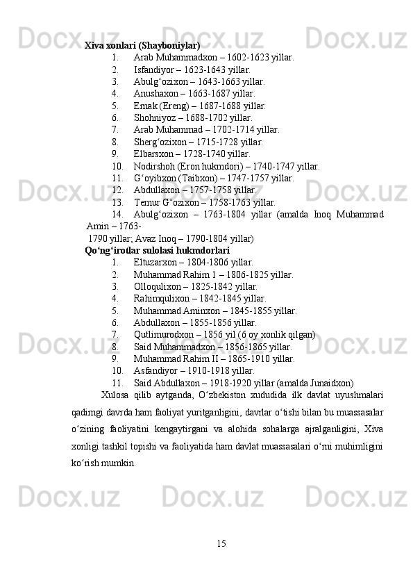    
Xiva xonlari (Shayboniylar) 
1. Arab Muhammadxon – 1602-1623 yillar. 
2. Isfandiyor – 1623-1643 yillar. 
3. Abulg ozixon – 1643-1663 yillar. ʻ
4. Anushaxon – 1663-1687 yillar.  
5. Ernak (Ereng) – 1687-1688 yillar. 
6. Shohniyoz – 1688-1702 yillar. 
7. Arab Muhammad – 1702-1714 yillar. 
8. Sherg ozixon – 1715-1728 yillar. 
ʻ
9. Elbarsxon – 1728-1740 yillar. 
10. Nodirshoh (Eron hukmdori) – 1740-1747 yillar. 
11. G oyibxon (Taibxon) – 1747-1757 yillar. 	
ʻ
12. Abdullaxon – 1757-1758 yillar. 
13. Temur G ozixon – 1758-1763 yillar. 	
ʻ
14. Abulg ozixon   –   1763-1804   yillar   (amalda   Inoq   Muhammad	
ʻ
Amin – 1763-
1790 yillar; Avaz Inoq – 1790-1804 yillar) 
Qo ng irotlar sulolasi hukmdorlari  	
ʻ ʻ
1. Eltuzarxon – 1804-1806 yillar. 
2. Muhammad Rahim 1 – 1806-1825 yillar. 
3. Olloqulixon – 1825-1842 yillar. 
4. Rahimqulixon – 1842-1845 yillar. 
5. Muhammad Aminxon – 1845-1855 yillar. 
6. Abdullaxon – 1855-1856 yillar. 
7. Qutlimurodxon – 1856 yil (6 oy xonlik qilgan) 
8. Said Muhammadxon – 1856-1865 yillar. 
9. Muhammad Rahim II – 1865-1910 yillar. 
10. Asfandiyor – 1910-1918 yillar. 
11. Said Abdullaxon – 1918-1920 yillar (amalda Junaidxon)  
  Xulosa   qilib   aytganda,   O zbekiston   xududida   ilk   davlat   uyushmalari	
ʻ
qadimgi davrda ham faoliyat yuritganligini, davrlar o tishi bilan bu muassasalar	
ʻ
o zining   faoliyatini   kengaytirgani   va   alohida   sohalarga   ajralganligini,   Xiva	
ʻ
xonligi tashkil topishi va faoliyatida ham davlat muassasalari o rni muhimligini	
ʻ
ko rish mumkin.    	
ʻ
15 