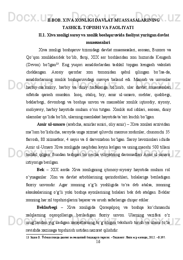    
II BOB. XIVA XONLIGI DAVLAT MUASSASALARINING
TASHKIL TOPISHI VA FAOLIYATI
II.1. Xiva xonligi saroy va xonlik boshqaruvida faoliyat yuritgan davlat
muassasalari
  Xiva   xonligi   boshqaruv   tizimidagi   davlat   muassasalari,   asosan,   Buxoro   va
Qo qon   xonliklaridek   bo lib,   farqi,   XIX   asr   boshlaridan   xon   huzurida   Kengashʻ ʻ
(Devon)   bo lgan	
ʻ 13
.   Eng   yuqori   amaldorlardan   tashkil   topgan   kengash   vakolati
cheklangan.   Asosiy   qarorlar   xon   tomonidan   qabul   qilingan   bo lsa-da,	
ʻ
amaldorlarning   xonlik   boshqaruvidagi   mavqei   baland   edi.   Mansab   va   unvonlar
harbiy-ma muriy,   harbiy   va   diniy   toifalariga   bo linib,   ular   davlat   muassasalari	
ʼ ʻ
sifatida   qarash   mumkin.   Inoq,   otaliq,   biy,   amir   ul-umaro,   mehtar,   qushbegi,
beklarbegi,   devonbegi   va   boshqa   unvon   va   mansablar   xonlik   iqtisodiy,   siyosiy,
moliyaviy,   harbiy   hayotida   muhim   o rin   tutgan.   Xonlik   sud   ishlari,   asosan,   diniy	
ʻ
ulamolar qo lida bo lib, ularning mamlakat hayotida ta siri kuchli bo lgan.  	
ʻ ʻ ʼ ʻ
Amir ul-umaro  (arabcha, amirlar amiri, oliy amir) – Xiva xonlari arxividan
ma lum bo lishicha, saroyda unga xizmat qiluvchi maxsus xodimlar, chunonchi 35	
ʼ ʻ
farrosh, 80 xizmatkor, 4 sayis  va 6 darvozabon bo lgan. Saroy lavozimlari  ichida	
ʻ
Amir ul-Umaro Xiva xonligida naqibdan keyin kelgan va uning maoshi 500 tillani
tashkil   qilgan. Bundan  tashqari  bir  necha  viloyatning daromadlari  Amir  ul-umaro
ixtiyoriga berilgan. 
Bek   –   XIX   asrda   Xiva   xonligining   ijtimoiy-siyosiy   hayotida   muhim   rol
o ynaganlar.   Xon   va   davlat   arboblarining   qarindoshlari,   bolalariga   beriladigan	
ʻ
faxriy   unvondir.   Agar   xonning   o g li   yoshligida   to ra   deb   atalsa,   xonning	
ʻ ʻ ʻ
akaukalarining   o g li   yoki   boshqa   ayonlarining   bolalari   bek   deb   atalgan.   Beklar	
ʻ ʻ
xonning har xil topshiriqlarini bajarar va urush safarlariga chiqar edilar. 
Beklarbegi   –   Xiva   xonligida   Qoraqalpoq   va   boshqa   ko chmanchi	
ʻ
xalqlarning   oqsoqollariga   beriladigan   faxriy   unvon.   Ularning   vazifasi   o z	
ʻ
urug laridan yig iladigan xarajatlarning to g riligini tekshirib turish va ularni to la	
ʻ ʻ ʻ ʻ ʻ
ravishda xazinaga topshirish ustidan nazorat qilishdir.         
13  Эшов Б. Ўзбекистонда давлат ва маҳаллий бошқарув тарихи. –Тошкент: Янги аср авлоди, 2012. –Б.395. 
16 