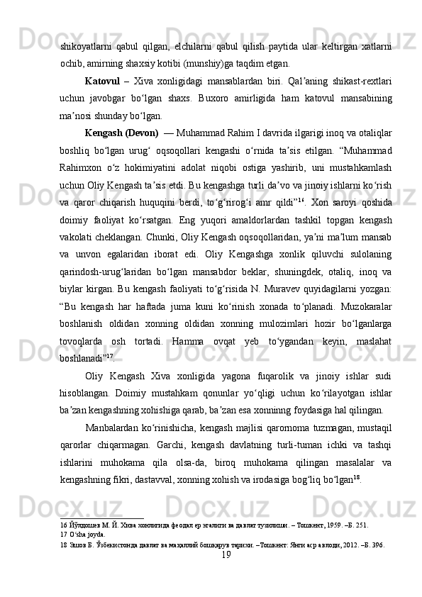    
shikoyatlarni   qabul   qilgan,   elchilarni   qabul   qilish   paytida   ular   keltirgan   xatlarni
ochib, amirning shaxsiy kotibi (munshiy)ga taqdim etgan.  
Katovul   –   Xiva   xonligidagi   mansablardan   biri.   Qal aning   shikast-rextlariʼ
uchun   javobgar   bo lgan   shaxs.   Buxoro   amirligida   ham   katovul   mansabining	
ʻ
ma nosi shunday bo lgan. 	
ʼ ʻ
Kengash (Devon)   — Muhammad Rahim I davrida ilgarigi inoq va otaliqlar
boshliq   bo lgan   urug   oqsoqollari   kengashi   o rnida   ta sis   etilgan.   “Muhammad	
ʻ ʻ ʻ ʼ
Rahimxon   o z   hokimiyatini   adolat   niqobi   ostiga   yashirib,   uni   mustahkamlash	
ʻ
uchun Oliy Kengash ta sis etdi. Bu kengashga turli da vo va jinoiy ishlarni ko rish	
ʼ ʼ ʻ
va   qaror   chiqarish   huquqini   berdi,   to g rirog i   amr   qildi”	
ʻ ʻ ʻ 16
.   Xon   saroyi   qoshida
doimiy   faoliyat   ko rsatgan.   Eng   yuqori   amaldorlardan   tashkil   topgan   kengash	
ʻ
vakolati cheklangan. Chunki, Oliy Kengash oqsoqollaridan, ya ni ma lum mansab	
ʼ ʼ
va   unvon   egalaridan   iborat   edi.   Oliy   Kengashga   xonlik   qiluvchi   sulolaning
qarindosh-urug laridan   bo lgan   mansabdor   beklar,   shuningdek,   otaliq,   inoq   va	
ʻ ʻ
biylar   kirgan.   Bu   kengash   faoliyati   to g risida   N.   Muravev   quyidagilarni   yozgan:	
ʻ ʻ
“Bu   kengash   har   haftada   juma   kuni   ko rinish   xonada   to planadi.   Muzokaralar	
ʻ ʻ
boshlanish   oldidan   xonning   oldidan   xonning   mulozimlari   hozir   bo lganlarga	
ʻ
tovoqlarda   osh   tortadi.   Hamma   ovqat   yeb   to ygandan   keyin,   maslahat	
ʻ
boshlanadi” 17
.  
Oliy   Kengash   Xiva   xonligida   yagona   fuqarolik   va   jinoiy   ishlar   sudi
hisoblangan.   Doimiy   mustahkam   qonunlar   yo qligi   uchun   ko rilayotgan   ishlar	
ʻ ʻ
ba zan kengashning xohishiga qarab, ba zan esa xonninng foydasiga hal qilingan.  	
ʼ ʼ
Manbalardan  ko rinishicha,  kengash  majlisi  qarornoma  tuzmagan,  mustaqil	
ʻ
qarorlar   chiqarmagan.   Garchi,   kengash   davlatning   turli-tuman   ichki   va   tashqi
ishlarini   muhokama   qila   olsa-da,   biroq   muhokama   qilingan   masalalar   va
kengashning fikri, dastavval, xonning xohish va irodasiga bog liq bo lgan	
ʻ ʻ 18
.    
16  Йўлдошев М. Й. Хива хонлигида феодал ер эгалиги ва давлат тузилиши. – Тошкент, 1959. –Б. 251.  
17  O sha joyda. 	
ʻ
18  Эшов Б. Ўзбекистонда давлат ва маҳаллий бошқарув тарихи. –Тошкент: Янги аср авлоди, 2012. –Б. 396. 
19 