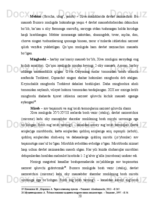    
Mehtar   (forscha,   ulug ,   janob)   –   Xiva   xonliklarida   davlat   xazinachisi.   Buʻ
mansab  Buxoro xonligida hukmdorga yaqin 4 davlat  mansabdorlaridan ikkinchisi
bo lib,  ba zan  u  oliy farmonga  muvofiq,  saroyga  otdan tushmagan   holda kirishga	
ʻ ʼ
haqli   hisoblangan.   Mehtar   zimmasiga   zakotdan,   shuningdek,   tovar,   aqcha,   don,
chorva singari  tushumlarning qonunga binoan, zarur o rinlarda ishlatishni  nazorat	
ʻ
qilish   vazifasi   yuklatilgan.   Qo qon   xonligida   ham   davlat   xazinachisi   mansabi	
ʻ
bo lgan.  	
ʻ
Mingboshi   – harbiy ma muriy mansab bo lib, Xiva xonligini saroydagi eng	
ʼ ʻ
kichik amaldori. Qo qon xonligida xondan keyingi 2-oliy mansab. Asosan, harbiy	
ʻ
ishlarga   mutasaddilik   qilgan.   O rta   Osiyoning   ruslar   tomonidan   bosib   olinishi	
ʻ
arafasida   Toshkent,   Oqmachit   singari   shahar   hokimlari   mingboshi   deb   atalgan.
Keyinchalik   mingboshi   Toshkent   dahalari   boshliqlari.   Daha   mingboshisi   aholi
tomonidan saylanib, viloyat hokimi tomonidan tasdiqlangan. XIX asr oxiriga kelib
mingboshi   shaharda   tijorat   ishlarini   nazorat   qiluvchi   kichik   mansab   egasiga
aylangan 19
.  
Mirob  – suv taqsimoti va sug orish tarmoqlarini nazorat qiluvchi shaxs.  	
ʻ
Xiva   xonligida   XVI-XVIII   asrlarda   bosh   vazir   (otaliq),   davlat   nazoratchisi
(miroxur)   kabi   oliy   mansabdor   shaxslar   xonlikning   bosh   mirobi   unvoniga   ega
bo lishgan. Bosh sug orish tarmog i – kanaldan asosiy sug orish tarmoqlari (katta	
ʻ ʻ ʻ ʻ
ariqlar)ga   mirobboshi,   katta   ariqlardan   qishloq   ariqlariga   ariq   oqsoqoli   (arbob),
qishloq   ariqlaridan   shoh-ariq   va   dahanalarga   qishloq   mirobi   (jo ybonlar)   suv	
ʻ
taqsimotiga mas ul bo lgan. Miroblik avloddan-avlodga o tgan. Mirobboshi xizmat	
ʼ ʻ ʻ
haqi   uchun  davlat  xazinasidan  maosh   olgan.  Har   yili  kuzda   shohariqlar   miroblari
dehqonlardan hosildan mahsulot hisobida 1-2 g alvir g alla (mirobona) undirar edi.	
ʻ ʻ
Hozirgi   magistral   kanallar   boshqarmalarida   xo jaliklarga   suv   taqsimotini	
ʻ
nazorat   qiluvchi   gidrotexnik 20
.   Buxoro   xonligida   bosh   vazir   (otaliq),   davlat
nazoratchisi   (miroxur)   kabi   oliy   mansabdor   shaxslar   xonlikning   bosh   mirobi
unvoniga   ega   bo lishgan.   Bosh   sug orish   tarmog i   –   kanaldan   asosiy   sug orish	
ʻ ʻ ʻ ʻ
19  Исмоилов М., Шаропов А. Тарих атамалар луғати. –Тошкент: Akademnashr, 2013. –Б.265. 
20  Муҳаммаджонов А. Ўзбекистоннинг қадимги гидротехника иншоотлари. – Тошкент, 1997. –Б.56. 
20 