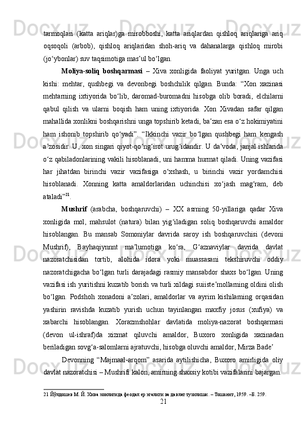    
tarmoqlari   (katta   ariqlar)ga   mirobboshi,   katta   ariqlardan   qishloq   ariqlariga   ariq
oqsoqoli   (arbob),   qishloq   ariqlaridan   shoh-ariq   va   dahanalarga   qishloq   mirobi
(jo ybonlar) suv taqsimotiga mas ul bo lgan.  ʻ ʼ ʻ
Moliya-soliq   boshqarmasi   –   Xiva   xonligida   faoliyat   yuritgan.   Unga   uch
kishi:   mehtar,   qushbegi   va   devonbegi   boshchilik   qilgan.   Bunda:   “Xon   xazinasi
mehtarning   ixtiyorida   bo lib,   daromad-buromadni   hisobga   olib   boradi,   elchilarni	
ʻ
qabul   qilish   va   ularni   boqish   ham   uning   ixtiyorida.   Xon   Xivadan   safar   qilgan
mahallida xonlikni boshqarishni unga topshirib ketadi, ba zan esa o z hokimiyatini	
ʼ ʻ
ham   ishonib   topshirib   qo yadi”.   “Ikkinchi   vazir   bo lgan   qushbegi   ham   kengash	
ʻ ʻ
a zosidir. U, xon singari qiyot-qo ng irot urug idandir. U da voda, janjal ishlarida	
ʼ ʻ ʻ ʻ ʼ
o z qabiladonlarining vakili hisoblanadi, uni hamma hurmat qiladi. Uning vazifasi
ʻ
har   jihatdan   birinchi   vazir   vazifasiga   o xshash,   u   birinchi   vazir   yordamchisi	
ʻ
hisoblanadi.   Xonning   katta   amaldorlaridan   uchinchisi   xo jash   mag ram,   deb	
ʻ ʻ
ataladi” 21
.   
Mushrif   (arabcha,   boshqaruvchi)   –   XX   asrning   50-yillariga   qadar   Xiva
xonligida   mol,   mahsulot   (natura)   bilan   yig iladigan   soliq   boshqaruvchi   amaldor	
ʻ
hisoblangan.   Bu   mansab   Somoniylar   davrida   saroy   ish   boshqaruvchisi   (devoni
Mushrif),   Bayhaqiynnnt   ma lumotiga   ko ra,   G aznaviylar   davrida   davlat	
ʼ ʻ ʻ
nazoratchisidan   tortib,   alohida   idora   yoki   muassasani   tekshiruvchi   oddiy
nazoratchigacha   bo lgan   turli   darajadagi   rasmiy   mansabdor   shaxs   bo lgan.   Uning	
ʻ ʻ
vazifasi ish yuritishni kuzatib borish va turli xildagi suiiste mollarning oldini olish	
ʼ
bo lgan.   Podshoh   xonadoni   a zolari,   amaldorlar   va   ayrim   kishilarning   orqasidan	
ʻ ʼ
yashirin   ravishda   kuzatib   yurish   uchun   tayinlangan   maxfiy   josus   (xufiya)   va
xabarchi   hisoblangan.   Xorazmshohlar   davlatida   moliya-nazorat   boshqarmasi
(devon   ul-ishraf)da   xizmat   qiluvchi   amaldor,   Buxoro   xonligida   xazinadan
beriladigan sovg a-salomlarni ajratuvchi, hisobga oluvchi amaldor, Mirza Bade  	
ʻ ʼ
Devonning   “Majmaal-arqom”   asarida   aytilishicha,   Buxoro   amirligida   oliy
davlat nazoratchisi – Mushrifi kalon, amirning shaxsiy kotibi vazifalarini bajargan.
21  Йўлдошев М. Й. Хива хонлигида феодал ер эгалиги ва давлат тузилиши. – Тошкент, 1959. –Б. 259. 
21 