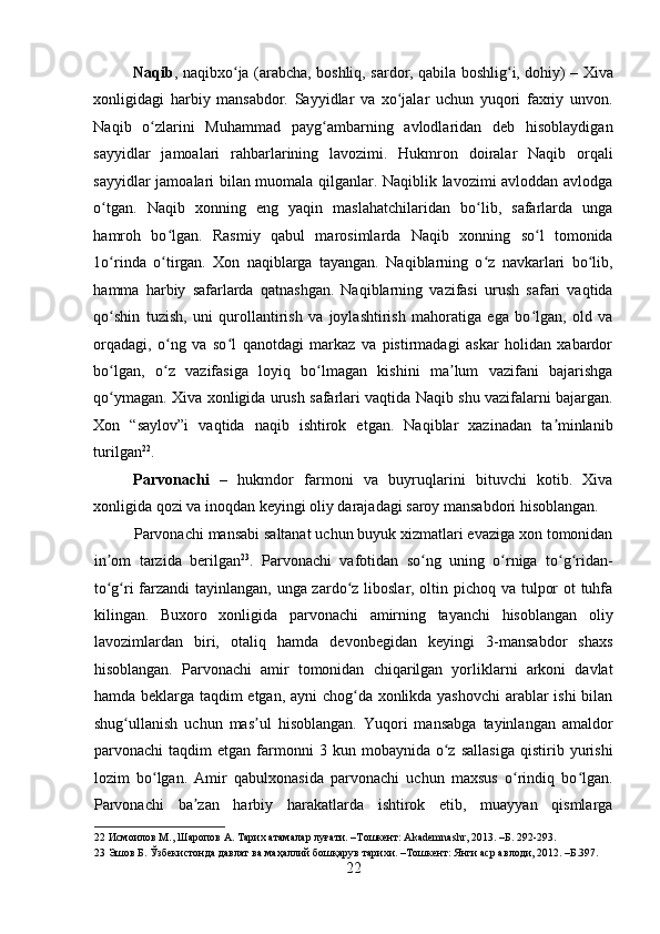    
Naqib , naqibxo ja (arabcha, boshliq, sardor, qabila boshlig i, dohiy) – Xivaʻ ʻ
xonligidagi   harbiy   mansabdor.   Sayyidlar   va   xo jalar   uchun   yuqori   faxriy   unvon.	
ʻ
Naqib   o zlarini   Muhammad   payg ambarning   avlodlaridan   deb   hisoblaydigan	
ʻ ʻ
sayyidlar   jamoalari   rahbarlarining   lavozimi.   Hukmron   doiralar   Naqib   orqali
sayyidlar jamoalari bilan muomala qilganlar. Naqiblik lavozimi avloddan avlodga
o tgan.   Naqib   xonning   eng   yaqin   maslahatchilaridan   bo lib,   safarlarda   unga	
ʻ ʻ
hamroh   bo lgan.   Rasmiy   qabul   marosimlarda   Naqib   xonning   so l   tomonida	
ʻ ʻ
1o rinda   o tirgan.   Xon   naqiblarga   tayangan.   Naqiblarning   o z   navkarlari   bo lib,	
ʻ ʻ ʻ ʻ
hamma   harbiy   safarlarda   qatnashgan.   Naqiblarning   vazifasi   urush   safari   vaqtida
qo shin   tuzish,   uni   qurollantirish   va   joylashtirish   mahoratiga   ega   bo lgan,   old   va
ʻ ʻ
orqadagi,   o ng   va   so l   qanotdagi   markaz   va   pistirmadagi   askar   holidan   xabardor	
ʻ ʻ
bo lgan,   o z   vazifasiga   loyiq   bo lmagan   kishini   ma lum   vazifani   bajarishga	
ʻ ʻ ʻ ʼ
qo ymagan. Xiva xonligida urush safarlari vaqtida Naqib shu vazifalarni bajargan.
ʻ
Xon   “saylov”i   vaqtida   naqib   ishtirok   etgan.   Naqiblar   xazinadan   ta minlanib	
ʼ
turilgan 22
. 
Parvonachi   –   hukmdor   farmoni   va   buyruqlarini   bituvchi   kotib.   Xiva
xonligida qozi va inoqdan keyingi oliy darajadagi saroy mansabdori hisoblangan. 
Parvonachi mansabi saltanat uchun buyuk xizmatlari evaziga xon tomonidan
in om   tarzida   berilgan	
ʼ 23
.   Parvonachi   vafotidan   so ng   uning   o rniga   to g ridan-	ʻ ʻ ʻ ʻ
to g ri  farzandi tayinlangan, unga zardo z liboslar, oltin pichoq va tulpor  ot  tuhfa	
ʻ ʻ ʻ
kilingan.   Buxoro   xonligida   parvonachi   amirning   tayanchi   hisoblangan   oliy
lavozimlardan   biri,   otaliq   hamda   devonbegidan   keyingi   3-mansabdor   shaxs
hisoblangan.   Parvonachi   amir   tomonidan   chiqarilgan   yorliklarni   arkoni   davlat
hamda beklarga taqdim etgan, ayni chog da xonlikda yashovchi arablar ishi bilan	
ʻ
shug ullanish   uchun   mas ul   hisoblangan.   Yuqori   mansabga   tayinlangan   amaldor	
ʻ ʼ
parvonachi   taqdim   etgan  farmonni   3   kun  mobaynida   o z   sallasiga   qistirib  yurishi	
ʻ
lozim   bo lgan.   Amir   qabulxonasida   parvonachi   uchun   maxsus   o rindiq   bo lgan.	
ʻ ʻ ʻ
Parvonachi   ba zan   harbiy   harakatlarda   ishtirok   etib,   muayyan   qismlarga	
ʼ
22  Исмоилов М., Шаропов А. Тарих атамалар луғати. –Тошкент: Akademnashr, 2013. –Б. 292-293. 
23  Эшов Б. Ўзбекистонда давлат ва маҳаллий бошқарув тарихи. –Тошкент: Янги аср авлоди, 2012. –Б.397. 
22 