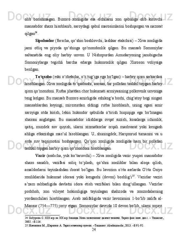 olib   borishmagan.   Buxoro   xonligida   esa   elchilarni   xon   qabuliga   olib   kiruvchi
mansabdor shaxs hisoblanib, saroydagi qabul marosimlarini boshqargan va nazorat
qilgan 24
. 
Sipohsolor  (forscha, qo shin boshlovchi, lashkar etakchisi) – Xiva xonligidaʻ
jami   otliq   va   piyoda   qo shinga   qo mondonlik   qilgan.   Bu   mansab   Somoniylar	
ʻ ʻ
saltanatida   eng   oliy   harbiy   unvon.   U   Nishopurdan   Amudaryoning   janubigacha
Somoniylarga   tegishli   barcha   erlarga   hukmronlik   qilgan   Xuroson   voliysiga
berilgan.  
To qsabo	
ʻ  (eski o zbekcha, o z tug iga ega bo lgan) – harbiy qism sarkardasi	ʻ ʻ ʻ ʻ
hisoblangan. Xiva xonligida to qsaboshi, asosan, bir polkdan tashkil topgan harbiy	
ʻ
qism qo mondoni. Rutba jihatdan chor hukumati armiyasining polkovnik unvoniga	
ʻ
teng kelgan. Bu mansab Buxoro amirligida eshikog a boshi, chig atoy begi singari	
ʻ ʻ
mansablardan   keyingi,   miroxurdan   oldingi   rutba   hisoblanib,   uning   egasi   amir
saroyiga   otda   kirish,   lekin   hukmdor   qabulida   o tirish   huquqiga   ega   bo lmagan
ʻ ʻ
shaxsni   anglatgan.   Bu   mansabdor   idishlarga   ovqat   suzish,   kosalarga   ichimlik,
qatiq,   muzdek   suv   quyish,   ularni   xizmatkorlar   orqali   mashvarat   yoki   kengash
ahliga   etkazishga   mas ul   hisoblangan.   U,   shuningdek,   Harqonrud   tumanini   va   u	
ʼ
erda   suv   taqsimotini   boshqargan.   Qo qon   xonligida   xonligida   ham   bir   polkdan	
ʻ
tashkil topgan harbiy qism qo mondoni hisoblangan.  	
ʻ
Vazir   (arabcha,  yuk ko taruvchi)  – Xiva xonligida  vazir  yuqori  mansabdor
ʻ
shaxs   sanalib,   vazifasi   soliq   to plash,   qo shni   xonliklar   bilan   aloqa   qilish,	
ʻ ʻ
amaldorlarni   tayinlashdan   iborat   bo lgan.   Bu   lavozim   o rta   asrlarda   O rta   Osiyo	
ʻ ʻ ʻ
xonliklarida   hukumat   idorasi   yoki   kengashi   (devon)   boshlig i	
ʻ 25
.   Vazirlar   vaziri
a zam   rahbarligida   davlatni   idora   etish   vazifalari   bilan   shug ullangan.   Vazirlar	
ʼ ʻ
podshoh,   xon   viloyat   hokimligiga   tayinlagan   shahzoda   va   xonzodalarning
yordamchilari   hisoblangan.   Arab   xalifaligida   vazir   lavozimini   1-bo lib   xalifa   al-	
ʻ
Mansur (754—775) joriy etgan. Somoniylar davrida 10 devon bo lib, ularni xojayi	
ʻ
24  Сабурова С. XIX аср ва XX аср бошида Хива холигининг давлат тизими. Тарих фан. ном. дисс. – Тошкент,
2002. –Б.116. 
25  Исмоилов М., Шаропов А. Тарих атамалар луғати. –Тошкент: Akademnashr, 2013. –Б.91-92. 
24