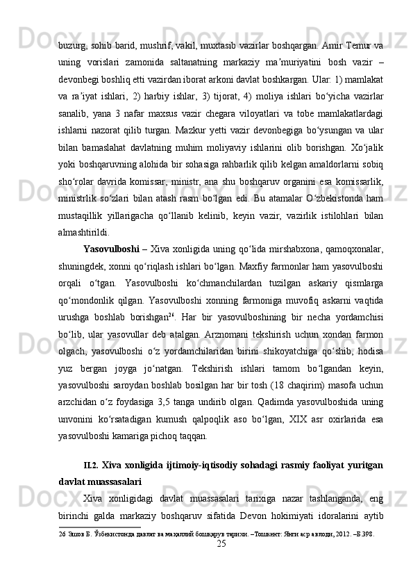    
buzurg, sohib barid, mushrif, vakil, muxtasib vazirlar boshqargan. Amir Temur va
uning   vorislari   zamonida   saltanatning   markaziy   ma muriyatini   bosh   vazir   –ʼ
devonbegi boshliq etti vazirdan iborat arkoni davlat boshkargan. Ular: 1) mamlakat
va   ra iyat   ishlari,   2)   harbiy   ishlar,   3)   tijorat,   4)   moliya   ishlari   bo yicha   vazirlar	
ʼ ʻ
sanalib,   yana   3   nafar   maxsus   vazir   chegara   viloyatlari   va   tobe   mamlakatlardagi
ishlarni   nazorat   qilib   turgan.   Mazkur   yetti   vazir   devonbegiga   bo ysungan   va   ular	
ʻ
bilan   bamaslahat   davlatning   muhim   moliyaviy   ishlarini   olib   borishgan.   Xo jalik	
ʻ
yoki boshqaruvning alohida bir sohasiga rahbarlik qilib kelgan amaldorlarni sobiq
sho rolar   davrida   komissar,   ministr,   ana   shu   boshqaruv   organini   esa   komissarlik,	
ʻ
ministrlik   so zlari   bilan   atash   rasm   bo lgan   edi.   Bu   atamalar   O zbekistonda   ham	
ʻ ʻ ʻ
mustaqillik   yillarigacha   qo llanib   kelinib,   keyin   vazir,   vazirlik   istilohlari   bilan	
ʻ
almashtirildi. 
Yasovulboshi   – Xiva xonligida uning qo lida mirshabxona,  qamoqxonalar,	
ʻ
shuningdek, xonni qo riqlash ishlari bo lgan. Maxfiy farmonlar ham yasovulboshi	
ʻ ʻ
orqali   o tgan.   Yasovulboshi   ko chmanchilardan   tuzilgan   askariy   qismlarga	
ʻ ʻ
qo mondonlik   qilgan.   Yasovulboshi   xonning   farmoniga   muvofiq   askarni   vaqtida	
ʻ
urushga   boshlab   borishgan 26
.   Har   bir   yasovulboshining   bir   necha   yordamchisi
bo lib,   ular   yasovullar   deb   atalgan.   Arznomani   tekshirish   uchun   xondan   farmon
ʻ
olgach,   yasovulboshi   o z   yordamchilaridan   birini   shikoyatchiga   qo shib,   hodisa	
ʻ ʻ
yuz   bergan   joyga   jo natgan.   Tekshirish   ishlari   tamom   bo lgandan   keyin,
ʻ ʻ
yasovulboshi  saroydan boshlab bosilgan har  bir  tosh (18 chaqirim) masofa uchun
arzchidan   o z   foydasiga   3,5   tanga   undirib   olgan.   Qadimda   yasovulboshida   uning	
ʻ
unvonini   ko rsatadigan   kumush   qalpoqlik   aso   bo lgan,   XIX   asr   oxirlarida   esa
ʻ ʻ
yasovulboshi kamariga pichoq taqqan. 
 
II.2.   Xiva xonligida ijtimoiy-iqtisodiy sohadagi  rasmiy faoliyat  yuritgan
davlat muassasalari
Xiva   xonligidagi   davlat   muassasalari   tarixiga   nazar   tashlanganda,   eng
birinchi   galda   markaziy   boshqaruv   sifatida   Devon   hokimiyati   idoralarini   aytib
26  Эшов Б. Ўзбекистонда давлат ва маҳаллий бошқарув тарихи. –Тошкент: Янги аср авлоди, 2012. –Б.398. 
25 