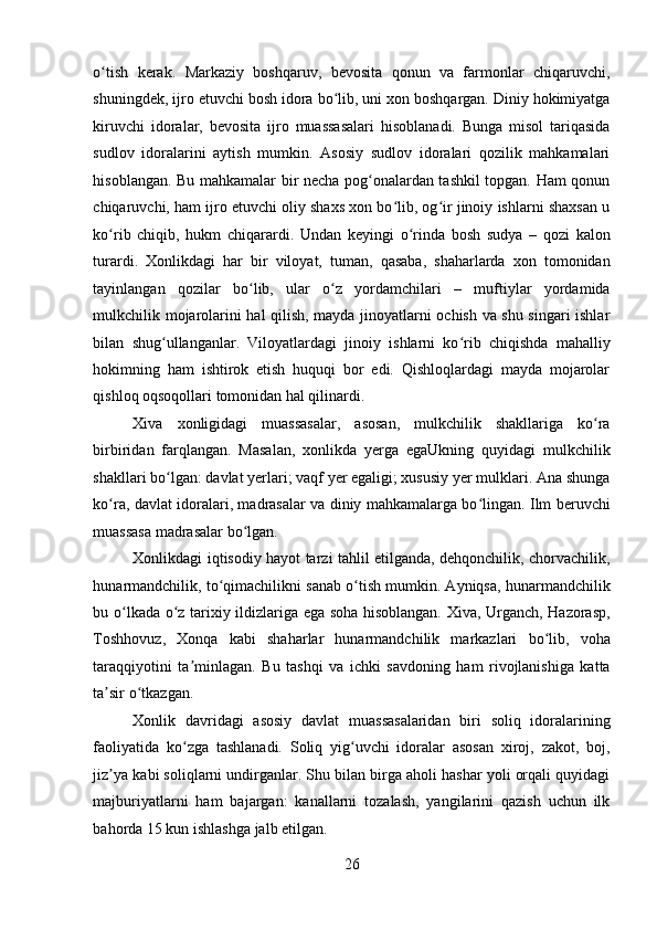 o tish   kerak.   Markaziy   boshqaruv,   bevosita   qonun   va   farmonlar   chiqaruvchi,ʻ
shuningdek, ijro etuvchi bosh idora bo lib, uni xon boshqargan. Diniy hokimiyatga	
ʻ
kiruvchi   idoralar,   bevosita   ijro   muassasalari   hisoblanadi.   Bunga   misol   tariqasida
sudlov   idoralarini   aytish   mumkin.   Asosiy   sudlov   idoralari   qozilik   mahkamalari
hisoblangan. Bu mahkamalar bir necha pog onalardan tashkil topgan. Ham qonun	
ʻ
chiqaruvchi, ham ijro etuvchi oliy shaxs xon bo lib, og ir jinoiy ishlarni shaxsan u	
ʻ ʻ
ko rib   chiqib,   hukm   chiqarardi.   Undan   keyingi   o rinda   bosh   sudya   –   qozi   kalon	
ʻ ʻ
turardi.   Xonlikdagi   har   bir   viloyat,   tuman,   qasaba,   shaharlarda   xon   tomonidan
tayinlangan   qozilar   bo lib,   ular   o z   yordamchilari   –   muftiylar   yordamida	
ʻ ʻ
mulkchilik mojarolarini hal qilish, mayda jinoyatlarni ochish va shu singari ishlar
bilan   shug ullanganlar.   Viloyatlardagi   jinoiy   ishlarni   ko rib   chiqishda   mahalliy	
ʻ ʻ
hokimning   ham   ishtirok   etish   huquqi   bor   edi.   Qishloqlardagi   mayda   mojarolar
qishloq oqsoqollari tomonidan hal qilinardi. 
Xiva   xonligidagi   muassasalar,   asosan,   mulkchilik   shakllariga   ko ra	
ʻ
birbiridan   farqlangan.   Masalan,   xonlikda   yerga   egaUkning   quyidagi   mulkchilik
shakllari bo lgan: davlat yerlari; vaqf yer egaligi; xususiy yer mulklari. Ana shunga	
ʻ
ko ra, davlat idoralari, madrasalar va diniy mahkamalarga bo lingan. Ilm beruvchi	
ʻ ʻ
muassasa madrasalar bo lgan. 	
ʻ
Xonlikdagi iqtisodiy hayot tarzi tahlil etilganda, dehqonchilik, chorvachilik,
hunarmandchilik, to qimachilikni sanab o tish mumkin. Ayniqsa, hunarmandchilik	
ʻ ʻ
bu o lkada o z tarixiy ildizlariga ega soha hisoblangan. Xiva, Urganch, Hazorasp,	
ʻ ʻ
Toshhovuz,   Xonqa   kabi   shaharlar   hunarmandchilik   markazlari   bo lib,   voha	
ʻ
taraqqiyotini   ta minlagan.   Bu   tashqi   va   ichki   savdoning   ham   rivojlanishiga   katta	
ʼ
ta sir o tkazgan. 	
ʼ ʻ
Xonlik   davridagi   asosiy   davlat   muassasalaridan   biri   soliq   idoralarining
faoliyatida   ko zga   tashlanadi.   Soliq   yig uvchi   idoralar   asosan   xiroj,   zakot,   boj,	
ʻ ʻ
jiz ya kabi soliqlarni undirganlar. Shu bilan birga aholi hashar yoli orqali quyidagi	
ʼ
majburiyatlarni   ham   bajargan:   kanallarni   tozalash,   yangilarini   qazish   uchun   ilk
bahorda 15 kun ishlashga jalb etilgan. 
26
