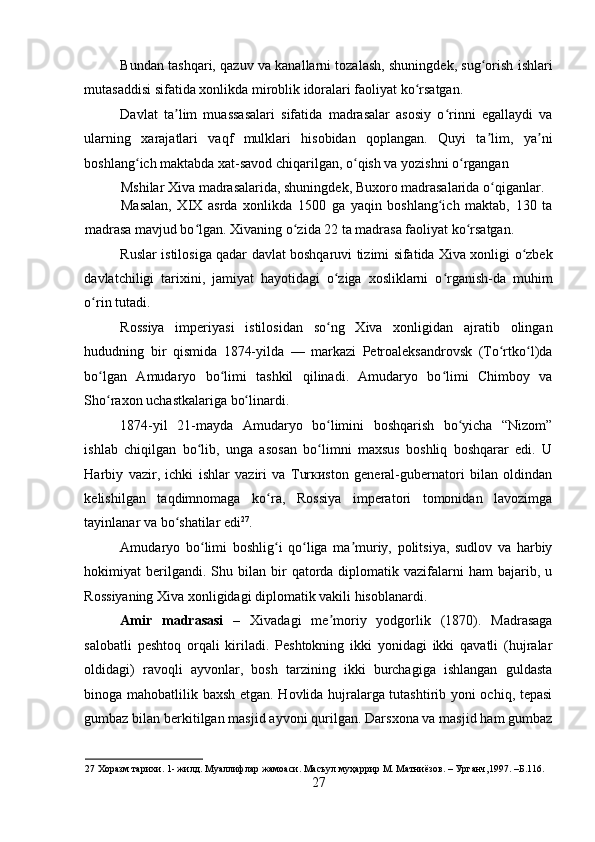    
Bundan tashqari, qazuv va kanallarni tozalash, shuningdek, sug orish ishlariʻ
mutasaddisi sifatida xonlikda miroblik idoralari faoliyat ko rsatgan. 	
ʻ
Davlat   ta lim   muassasalari   sifatida   madrasalar   asosiy   o rinni   egallaydi   va	
ʼ ʻ
ularning   xarajatlari   vaqf   mulklari   hisobidan   qoplangan.   Quyi   ta lim,   ya ni	
ʼ ʼ
boshlang ich maktabda xat-savod chiqarilgan, o qish va yozishni o rgangan 	
ʻ ʻ ʻ
Mshilar Xiva madrasalarida, shuningdek, Buxoro madrasalarida o qiganlar. 	
ʻ
Masalan,   XIX   asrda   xonlikda   1500   ga   yaqin   boshlang ich   maktab,   130   ta	
ʻ
madrasa mavjud bo lgan. Xivaning o zida 22 ta madrasa faoliyat ko rsatgan. 	
ʻ ʻ ʻ
Ruslar istilosiga qadar davlat boshqaruvi tizimi sifatida Xiva xonligi o zbek	
ʻ
davlatchiligi   tarixini,   jamiyat   hayotidagi   o ziga   xosliklarni   o rganish-da   muhim	
ʻ ʻ
o rin tutadi. 	
ʻ
Rossiya   imperiyasi   istilosidan   so ng   Xiva   xonligidan   ajratib   olingan	
ʻ
hududning   bir   qismida   1874-yilda   —   markazi   Petroaleksandrovsk   (To rtko l)da	
ʻ ʻ
bo lgan   Amudaryo   bo limi   tashkil   qilinadi.   Amudaryo   bo limi   Chimboy   va	
ʻ ʻ ʻ
Sho raxon uchastkalariga bo linardi. 
ʻ ʻ
1874-yil   21-mayda   Amudaryo   bo limini   boshqarish   bo yicha   “Nizom”	
ʻ ʻ
ishlab   chiqilgan   bo lib,   unga   asosan   bo limni   maxsus   boshliq   boshqarar   edi.   U	
ʻ ʻ
Harbiy   vazir,   ichki   ishlar   vaziri   va   Turкиston   general-gubernatori   bilan   oldindan
kelishilgan   taqdimnomaga   ko ra,   Rossiya   imperatori   tomonidan   lavozimga	
ʻ
tayinlanar va bo shatilar edi	
ʻ 27
. 
Amudaryo   bo limi   boshlig i   qo liga   ma muriy,   politsiya,   sudlov   va   harbiy	
ʻ ʻ ʻ ʼ
hokimiyat   berilgandi.  Shu  bilan  bir   qatorda  diplomatik  vazifalarni   ham   bajarib,  u
Rossiyaning Xiva xonligidagi diplomatik vakili hisoblanardi. 
Amir   madrasasi   –   Xivadagi   me moriy   yodgorlik   (1870).   Madrasaga	
ʼ
salobatli   peshtoq   orqali   kiriladi.   Peshtokning   ikki   yonidagi   ikki   qavatli   (hujralar
oldidagi)   ravoqli   ayvonlar,   bosh   tarzining   ikki   burchagiga   ishlangan   guldasta
binoga mahobatlilik baxsh etgan. Hovlida hujralarga tutashtirib yoni ochiq, tepasi
gumbaz bilan berkitilgan masjid ayvoni qurilgan. Darsxona va masjid ham gumbaz
27  Хоразм тарихи. 1- жилд. Муаллифлар жамоаси. Масъул муҳаррир М. Матниёзов. – Урганч,1997. –Б.116. 
27 