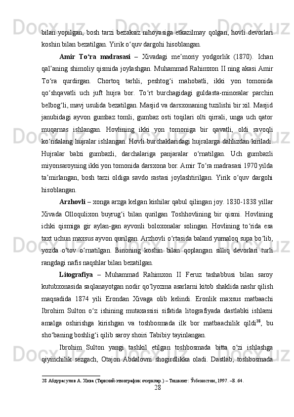    
bilan  yopilgan,   bosh   tarzi   bezaksiz   nihoyasiga   etkazilmay   qolgan,  hovli   devorlari
koshin bilan bezatilgan. Yirik o quv dargohi hisoblangan. ʻ
Amir   To ra   madrasasi	
ʻ   –   Xivadagi   me moriy   yodgorlik   (1870).   Ichan	ʼ
qal aning shimoliy qismida joylashgan. Muhammad Rahimxon II ning akasi Amir	
ʼ
To ra   qurdirgan.   Chortoq   tarhli,   peshtog i   mahobatli,   ikki   yon   tomonida
ʻ ʻ
qo shqavatli   uch   juft   hujra   bor.   To rt   burchagidagi   guldasta-minoralar   parchin
ʻ ʻ
belbog li, mavj usulida bezatilgan. Masjid va darsxonaning tuzilishi bir xil. Masjid	
ʻ
janubidagi   ayvon   gumbaz   tomli,   gumbaz   osti   toqilari   olti   qirrali,   unga   uch   qator
muqarnas   ishlangan.   Hovlining   ikki   yon   tomoniga   bir   qavatli,   oldi   ravoqli
ko ndalang hujralar ishlangan. Hovli burchaklaridagi hujralarga dahlizdan kiriladi.	
ʻ
Hujralar   balxi   gumbazli,   darchalariga   panjaralar   o rnatilgan.   Uch   gumbazli	
ʻ
miyonsaroyning ikki yon tomonida darsxona bor. Amir To ra madrasasi 1970 yilda	
ʻ
ta mirlangan,   bosh   tarzi   oldiga   savdo   rastasi   joylashtirilgan.   Yirik   o quv   dargohi	
ʼ ʻ
hisoblangan. 
Arzhovli  – xonga arzga kelgan kishilar qabul qilingan joy. 1830-1838 yillar
Xivada   Olloqulixon   buyrug i   bilan   qurilgan   Toshhovlining   bir   qismi.   Hovlining	
ʻ
ichki   qismiga   gir   aylan-gan   ayvonli   boloxonalar   solingan.   Hovlining   to rida   esa	
ʻ
taxt uchun maxsus ayvon qurilgan. Arzhovli o rtasida baland yumaloq supa bo lib,	
ʻ ʻ
yozda   o tov   o rnatilgan.   Binoning   koshin   bilan   qoplangan   silliq   devorlari   turli	
ʻ ʻ
rangdagi nafis naqshlar bilan bezatilgan. 
Litografiya   –   Muhammad   Rahimxon   II   Feruz   tashabbusi   bilan   saroy
kutubxonasida saqlanayotgan nodir qo lyozma asarlarni kitob shaklida nashr qilish	
ʻ
maqsadida   1874   yili   Erondan   Xivaga   olib   kelindi.   Eronlik   maxsus   matbaachi
Ibrohim   Sulton   o z   ishining   mutaxassisi   sifatida   litografiyada   dastlabki   ishlarni	
ʻ
amalga   oshirishga   kirishgan   va   toshbosmada   ilk   bor   matbaachilik   qildi 28
,   bu
sho baning boshlig i qilib saroy shoiri Tabibiy tayinlangan.  	
ʻ ʻ
Ibrohim   Sulton   yangi   tashkil   etilgan   toshbosmada   bitta   o zi   ishlashga	
ʻ
qiyinchilik   sezgach,   Otajon   Abdalovni   shogirdlikka   oladi.   Dastlab,   toshbosmada
28  Абдурасулов А. Хива (Тарихий-этнографик очерклар.) – Тошкент: Ўзбекистон, 1997. –Б. 64. 
28 