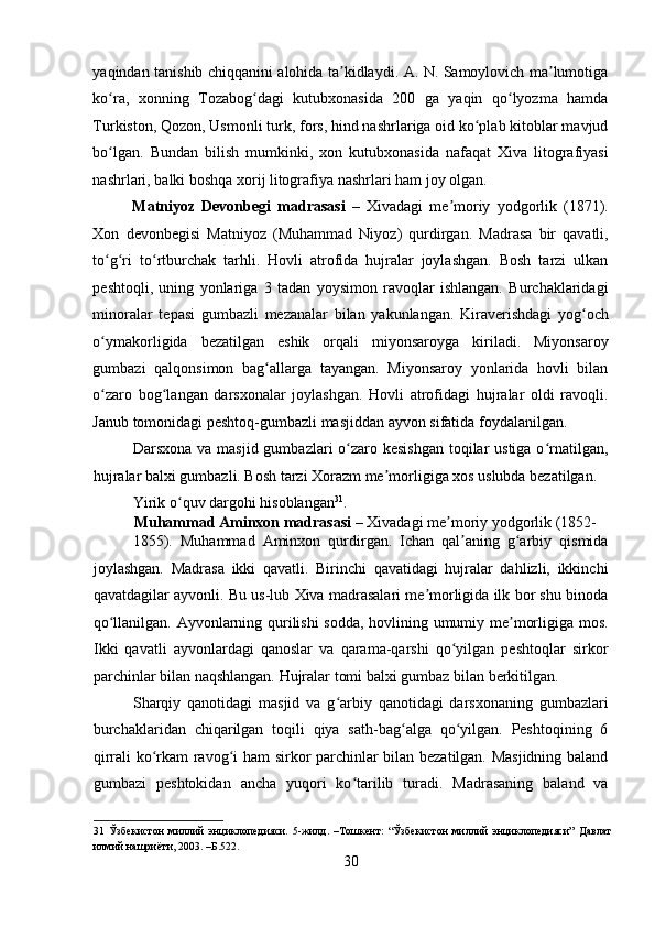    
yaqindan tanishib chiqqanini alohida ta kidlaydi. A. N. Samoylovich ma lumotigaʼ ʼ
ko ra,   xonning   Tozabog dagi   kutubxonasida   200   ga   yaqin   qo lyozma   hamda	
ʻ ʻ ʻ
Turkiston, Qozon, Usmonli turk, fors, hind nashrlariga oid ko plab kitoblar mavjud	
ʻ
bo lgan.   Bundan   bilish   mumkinki,   xon   kutubxonasida   nafaqat   Xiva   litografiyasi	
ʻ
nashrlari, balki boshqa xorij litografiya nashrlari ham joy olgan. 
Matniyoz   Devonbegi   madrasasi   –   Xivadagi   me moriy   yodgorlik   (1871).	
ʼ
Xon   devonbegisi   Matniyoz   (Muhammad   Niyoz)   qurdirgan.   Madrasa   bir   qavatli,
to g ri   to rtburchak   tarhli.   Hovli   atrofida   hujralar   joylashgan.   Bosh   tarzi   ulkan	
ʻ ʻ ʻ
peshtoqli,   uning   yonlariga   3   tadan   yoysimon   ravoqlar   ishlangan.   Burchaklaridagi
minoralar   tepasi   gumbazli   mezanalar   bilan   yakunlangan.   Kiraverishdagi   yog och	
ʻ
o ymakorligida   bezatilgan   eshik   orqali   miyonsaroyga   kiriladi.   Miyonsaroy	
ʻ
gumbazi   qalqonsimon   bag allarga   tayangan.   Miyonsaroy   yonlarida   hovli   bilan	
ʻ
o zaro   bog langan   darsxonalar   joylashgan.   Hovli   atrofidagi   hujralar   oldi   ravoqli.	
ʻ ʻ
Janub tomonidagi peshtoq-gumbazli masjiddan ayvon sifatida foydalanilgan. 
Darsxona va masjid gumbazlari  o zaro kesishgan toqilar ustiga o rnatilgan,	
ʻ ʻ
hujralar balxi gumbazli. Bosh tarzi Xorazm me morligiga xos uslubda bezatilgan. 	
ʼ
Yirik o quv dargohi hisoblangan	
ʻ 31
. 
Muhammad Aminxon madrasasi  – Xivadagi me moriy yodgorlik (1852-	
ʼ
1855).   Muhammad   Aminxon   qurdirgan.   Ichan   qal aning   g arbiy   qismida	
ʼ ʻ
joylashgan.   Madrasa   ikki   qavatli.   Birinchi   qavatidagi   hujralar   dahlizli,   ikkinchi
qavatdagilar ayvonli. Bu us-lub Xiva madrasalari me morligida ilk bor shu binoda	
ʼ
qo llanilgan. Ayvonlarning qurilishi  sodda, hovlining umumiy me morligiga mos.	
ʻ ʼ
Ikki   qavatli   ayvonlardagi   qanoslar   va   qarama-qarshi   qo yilgan   peshtoqlar   sirkor	
ʻ
parchinlar bilan naqshlangan. Hujralar tomi balxi gumbaz bilan berkitilgan. 
Sharqiy   qanotidagi   masjid   va   g arbiy   qanotidagi   darsxonaning   gumbazlari	
ʻ
burchaklaridan   chiqarilgan   toqili   qiya   sath-bag alga   qo yilgan.   Peshtoqining   6	
ʻ ʻ
qirrali ko rkam ravog i ham sirkor parchinlar bilan bezatilgan. Masjidning baland	
ʻ ʻ
gumbazi   peshtokidan   ancha   yuqori   ko tarilib   turadi.   Madrasaning   baland   va	
ʻ
31   Ўзбекистон   миллий   энциклопедияси.   5-жилд.   –Тошкент:   “Ўзбекистон   миллий   энциклопедияси”   Давлат
илмий нашриёти, 2003. –Б.522. 
30 