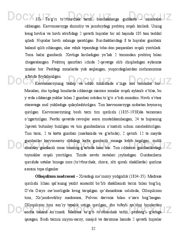    
33).   To g ri   to rtburchak   tarxli,   burchaklariga   guddasta   –   minoralarʻ ʻ ʻ
ishlangan.   Karvonsaroyga   shimoliy   va   janubiydagi   peshtoq   orqali   kiriladi.   Uning
keng   hovlisi   va   hovli   atrofidagi   2   qavatli   hujralar   bir   xil   hajmda   105   tani   tashkil
qiladi.   Hujralar   hovli   sahniga   qaratilgan.   Burchaklaridagi   8   ta   hujralar   gumbazi
baland qilib ishlangan, ular eshik tepasidagi  toba-don panjaralari orqali yoritiladi.
Tomi   balxi   gumbazli.   Xovliga   kiriladigan   yo lak   2   tomondan   peshtoq   bilan	
ʻ
chegaralangan.   Peshtoq   qanotlari   ichida   2-qavatga   olib   chiqiladigan   aylanma
zinalar   bor.   Pastdagi   xonalarda   yuk   saqlangan,   yuqoridagilaridan   mehmonxona
sifatida foydalanilgan. 
Karvonsaroyning   tashqi   va   ichki   tuzilishida   o ziga   xos   tomonlar   bor.	
ʻ
Macalan, shu tipdagi binolarda ichkariga maxsus xonalar orqali aylanib o tilsa, bu	
ʻ
y erda ichkariga yuklar bilan 2 gumbaz ostidan to g ri o tish mumkin. Hovli o rtasi	
ʻ ʻ ʻ ʻ
otaravaga   mol   yuklashga   qulaylashtirilgan.   Tim   karvonsaroyga   nisbatan   keyinroq
qurilgan.   Karvonsaroyning   bosh   tarzi   tim   qurilishi   (1835-1938)da   tamoman
o zgartirilgan.   Pastki   qavatda   ravoqlar   asosi   mustahkamlangan,   24   ta   hujraning	
ʻ
2qavati   butunlay   buzilgan   va   tim   gumbazlarini   o rnatish   uchun   moslashtirilgan.	
ʻ
Tim   tarxi,   2   ta   katta   gumbaz   (markazida   va   g arbida),   2   qatorli   12   ta   mayda
ʻ
gumbazlar   karvonsaroy   oldidagi   katta   gumbazli   xonaga   kelib   taqalgan,   xuddi
shunday   gumbazli   xona   timning   g arbida   ham   bor.   Tim   ichkarisi   gumbazlardagi	
ʻ
tuynuklar   orqali   yoritilgan.   Timda   savdo   rastalari   joylashgan.   Gumbazlarni
qurishda   ustalar   binoga   mos   (to rtburchak,   chorsi,   olti   qirrali   shakllarda)   qurilma	
ʻ
asosini topa olganlar.
Olloqulixon madrasasi  – Xivadagi me moriy yodgorlik (1834-35). Madrasa	
ʼ
qurilishi   Ichan   qal aning   yaxlit   ansambl   bo lib   shakllanish   tarixi   bilan   bog liq.	
ʼ ʻ ʻ
O rta   Osiyo   me morligida   keng   tarqalgan   qo shmadrasa   uslubida,   Olloqulixon	
ʻ ʼ ʻ
timi,   Xo jamberdibiy   madrasasi,   Polvon   darvoza   bilan   o zaro   bog langan.	
ʻ ʻ ʻ
Olloqulixon   timi   sun iy   tepalik   ustiga   qurilgan,   shu   tufayli   qo shni   binolardan	
ʼ ʻ
ancha   baland   ko rinadi.   Madrasi   to g ri   to rtburchak   tarhli,   peshtog i   g arbga	
ʻ ʻ ʻ ʻ ʻ ʻ
qaragan.   Bosh   tarzini   miyon-saroy,   masjid   va   darsxona   hamda   2   qavatli   hujralar
32 