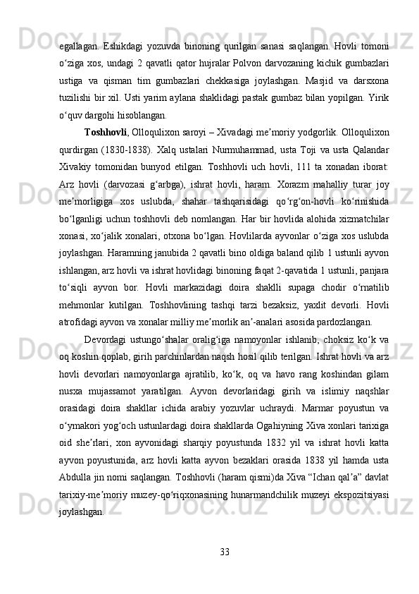    
egallagan.   Eshikdagi   yozuvda   binoning   qurilgan   sanasi   saqlangan.   Hovli   tomoni
o ziga xos, undagi  2 qavatli  qator  hujralar  Polvon darvozaning kichik gumbazlariʻ
ustiga   va   qisman   tim   gumbazlari   chekkasiga   joylashgan.   Masjid   va   darsxona
tuzilishi bir xil. Usti yarim aylana shaklidagi pastak gumbaz bilan yopilgan. Yirik
o quv dargohi hisoblangan. 
ʻ
Toshhovli , Olloqulixon saroyi – Xivadagi me moriy yodgorlik. Olloqulixon	
ʼ
qurdirgan   (1830-1838).   Xalq   ustalari   Nurmuhammad,   usta   Toji   va   usta   Qalandar
Xivakiy   tomonidan   bunyod   etilgan.   Toshhovli   uch   hovli,   111   ta   xonadan   iborat:
Arz   hovli   (darvozasi   g arbga),   ishrat   hovli,   haram.   Xorazm   mahalliy   turar   joy	
ʻ
me morligiga   xos   uslubda,   shahar   tashqarisidagi   qo rg on-hovli   ko rinishida	
ʼ ʻ ʻ ʻ
bo lganligi  uchun  toshhovli   deb  nomlangan.  Har   bir  hovlida  alohida  xizmatchilar
ʻ
xonasi,  xo jalik  xonalari, otxona  bo lgan.  Hovlilarda  ayvonlar  o ziga  xos  uslubda	
ʻ ʻ ʻ
joylashgan. Haramning janubida 2 qavatli bino oldiga baland qilib 1 ustunli ayvon
ishlangan, arz hovli va ishrat hovlidagi binoning faqat 2-qavatida 1 ustunli, panjara
to siqli   ayvon   bor.   Hovli   markazidagi   doira   shaklli   supaga   chodir   o rnatilib	
ʻ ʻ
mehmonlar   kutilgan.   Toshhovlining   tashqi   tarzi   bezaksiz,   yaxlit   devorli.   Hovli
atrofidagi ayvon va xonalar milliy me morlik an -analari asosida pardozlangan. 	
ʼ ʼ
Devordagi   ustungo shalar   oralig iga   namoyonlar   ishlanib,   choksiz   ko k   va	
ʻ ʻ ʻ
oq koshin qoplab, girih parchinlardan naqsh hosil qilib terilgan. Ishrat hovli va arz
hovli   devorlari   namoyonlarga   ajratilib,   ko k,   oq   va   havo   rang   koshindan   gilam	
ʻ
nusxa   mujassamot   yaratilgan.   Ayvon   devorlaridagi   girih   va   islimiy   naqshlar
orasidagi   doira   shakllar   ichida   arabiy   yozuvlar   uchraydi.   Marmar   poyustun   va
o ymakori yog och ustunlardagi doira shakllarda Ogahiyning Xiva xonlari tarixiga	
ʻ ʻ
oid   she rlari,   xon   ayvonidagi   sharqiy   poyustunda   1832   yil   va   ishrat   hovli   katta	
ʼ
ayvon   poyustunida,   arz   hovli   katta   ayvon   bezaklari   orasida   1838   yil   hamda   usta
Abdulla jin nomi saqlangan. Toshhovli (haram qismi)da Xiva “Ichan qal a” davlat	
ʼ
tarixiy-me moriy  muzey-qo riqxonasining  hunarmandchilik  muzeyi  ekspozitsiyasi	
ʼ ʻ
joylashgan. 
33 