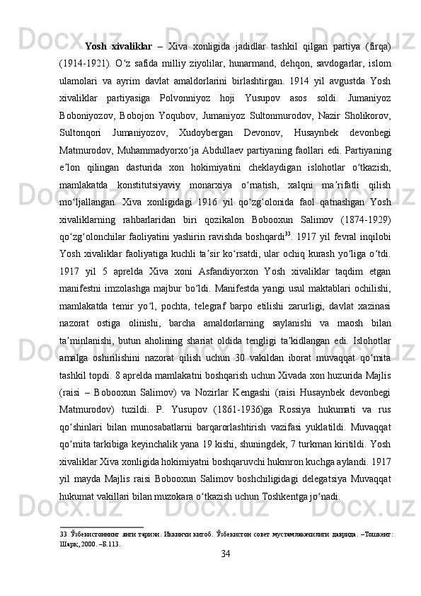    
Yosh   xivaliklar   –   Xiva   xonligida   jadidlar   tashkil   qilgan   partiya   (firqa)
(1914-1921).   O z   safida   milliy   ziyolilar,   hunarmand,   dehqon,   savdogarlar,   islomʻ
ulamolari   va   ayrim   davlat   amaldorlarini   birlashtirgan.   1914   yil   avgustda   Yosh
xivaliklar   partiyasiga   Polvonniyoz   hoji   Yusupov   asos   soldi.   Jumaniyoz
Boboniyozov,   Bobojon   Yoqubov,   Jumaniyoz   Sultonmurodov,   Nazir   Sholikorov,
Sultonqori   Jumaniyozov,   Xudoybergan   Devonov,   Husaynbek   devonbegi
Matmurodov, Muhammadyorxo ja Abdullaev partiyaning faollari  edi. Partiyaning	
ʻ
e lon   qilingan   dasturida   xon   hokimiyatini   cheklaydigan   islohotlar   o tkazish,	
ʼ ʻ
mamlakatda   konstitutsiyaviy   monarxiya   o rnatish,   xalqni   ma rifatli   qilish	
ʻ ʼ
mo ljallangan.   Xiva   xonligidagi   1916   yil   qo zg olonida   faol   qatnashgan   Yosh	
ʻ ʻ ʻ
xivaliklarning   rahbarlaridan   biri   qozikalon   Bobooxun   Salimov   (1874-1929)
qo zg olonchilar  faoliyatini  yashirin  ravishda  boshqardi
ʻ ʻ 33
. 1917  yil  fevral  inqilobi
Yosh xivaliklar  faoliyatiga kuchli  ta sir  ko rsatdi, ular ochiq kurash  yo liga o tdi.	
ʼ ʻ ʻ ʻ
1917   yil   5   aprelda   Xiva   xoni   Asfandiyorxon   Yosh   xivaliklar   taqdim   etgan
manifestni   imzolashga   majbur  bo ldi.  Manifestda   yangi   usul  maktablari   ochilishi,	
ʻ
mamlakatda   temir   yo l,   pochta,   telegraf   barpo   etilishi   zarurligi,   davlat   xazinasi	
ʻ
nazorat   ostiga   olinishi,   barcha   amaldorlarning   saylanishi   va   maosh   bilan
ta minlanishi,   butun   aholining   shariat   oldida   tengligi   ta kidlangan   edi.   Islohotlar	
ʼ ʼ
amalga   oshirilishini   nazorat   qilish   uchun   30   vakildan   iborat   muvaqqat   qo mita	
ʻ
tashkil topdi. 8 aprelda mamlakatni boshqarish uchun Xivada xon huzurida Majlis
(raisi   –   Bobooxun   Salimov)   va   Nozirlar   Kengashi   (raisi   Husaynbek   devonbegi
Matmurodov)   tuzildi.   P.   Yusupov   (1861-1936)ga   Rossiya   hukumati   va   rus
qo shinlari   bilan   munosabatlarni   barqarorlashtirish   vazifasi   yuklatildi.   Muvaqqat	
ʻ
qo mita tarkibiga keyinchalik yana 19 kishi, shuningdek, 7 turkman kiritildi. Yosh
ʻ
xivaliklar Xiva xonligida hokimiyatni boshqaruvchi hukmron kuchga aylandi. 1917
yil   mayda   Majlis   raisi   Bobooxun   Salimov   boshchiligidagi   delegatsiya   Muvaqqat
hukumat vakillari bilan muzokara o tkazish uchun Toshkentga jo nadi. 	
ʻ ʻ
33   Ўзбекистоннинг   янги   тарихи.   Иккинчи   китоб.   Ўзбекистон   совет   мустамлакачилиги   даврида.   –Тошкент:
Шарқ, 2000. –Б.113. 
34 