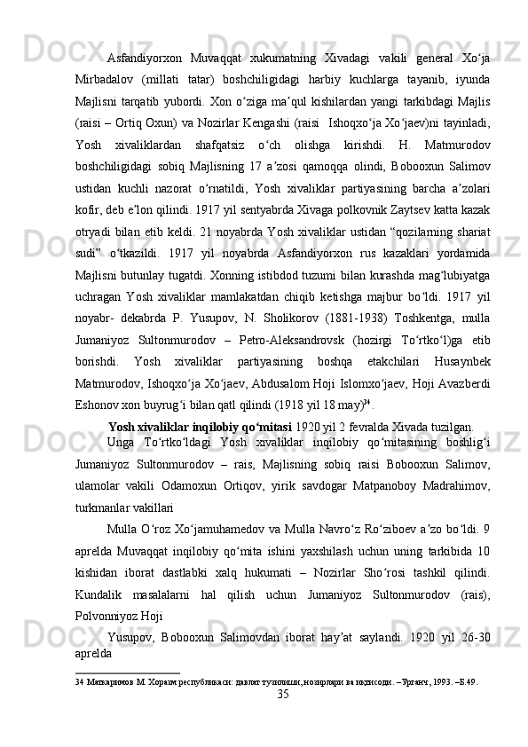 Asfandiyorxon   Muvaqqat   xukumatning   Xivadagi   vakili   general   Xo jaʻ
Mirbadalov   (millati   tatar)   boshchiligidagi   harbiy   kuchlarga   tayanib,   iyunda
Majlisni   tarqatib   yubordi.   Xon   o ziga   ma qul   kishilardan   yangi   tarkibdagi   Majlis	
ʻ ʼ
(raisi – Ortiq Oxun) va Nozirlar Kengashi  (raisi   Ishoqxo ja Xo jaev)ni tayinladi,	
ʻ ʻ
Yosh   xivaliklardan   shafqatsiz   o ch   olishga   kirishdi.   H.   Matmurodov	
ʻ
boshchiligidagi   sobiq   Majlisning   17   a zosi   qamoqqa   olindi,   Bobooxun   Salimov
ʼ
ustidan   kuchli   nazorat   o rnatildi,   Yosh   xivaliklar   partiyasining   barcha   a zolari	
ʻ ʼ
kofir, deb e lon qilindi. 1917 yil sentyabrda Xivaga polkovnik Zaytsev katta kazak	
ʼ
otryadi   bilan   etib   keldi.   21   noyabrda   Yosh   xivaliklar   ustidan   “qozilarning   shariat
sudi”   o tkazildi.   1917   yil   noyabrda   Asfandiyorxon   rus   kazaklari   yordamida	
ʻ
Majlisni  butunlay tugatdi. Xonning istibdod tuzumi bilan kurashda mag lubiyatga	
ʻ
uchragan   Yosh   xivaliklar   mamlakatdan   chiqib   ketishga   majbur   bo ldi.   1917   yil	
ʻ
noyabr-   dekabrda   P.   Yusupov,   N.   Sholikorov   (1881-1938)   Toshkentga,   mulla
Jumaniyoz   Sultonmurodov   –   Petro-Aleksandrovsk   (hozirgi   To rtko l)ga   etib
ʻ ʻ
borishdi.   Yosh   xivaliklar   partiyasining   boshqa   etakchilari   Husaynbek
Matmurodov, Ishoqxo ja Xo jaev, Abdusalom Hoji Islomxo jaev, Hoji Avazberdi	
ʻ ʻ ʻ
Eshonov xon buyrug i bilan qatl qilindi (1918 yil 18 may)
ʻ 34
. 
Yosh xivaliklar inqilobiy qo mitasi	
ʻ  1920 yil 2 fevralda Xivada tuzilgan. 
Unga   To rtko ldagi   Yosh   xivaliklar   inqilobiy   qo mitasining   boshlig i	
ʻ ʻ ʻ ʻ
Jumaniyoz   Sultonmurodov   –   rais,   Majlisning   sobiq   raisi   Bobooxun   Salimov,
ulamolar   vakili   Odamoxun   Ortiqov,   yirik   savdogar   Matpanoboy   Madrahimov,
turkmanlar vakillari 
Mulla   O roz   Xo jamuhamedov   va   Mulla   Navro z   Ro ziboev   a zo   bo ldi.   9
ʻ ʻ ʻ ʻ ʼ ʻ
aprelda   Muvaqqat   inqilobiy   qo mita   ishini   yaxshilash   uchun   uning   tarkibida   10	
ʻ
kishidan   iborat   dastlabki   xalq   hukumati   –   Nozirlar   Sho rosi   tashkil   qilindi.	
ʻ
Kundalik   masalalarni   hal   qilish   uchun   Jumaniyoz   Sultonmurodov   (rais),
Polvonniyoz Hoji 
Yusupov,   Bobooxun   Salimovdan   iborat   hay at   saylandi.   1920   yil   26-30	
ʼ
aprelda 
34  Маткаримов М. Хоразм республикаси: давлат тузилиши, нозирлари ва иқтисоди. –Урганч, 1993. –Б.49. 
35