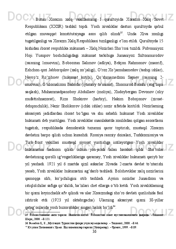    
Butun   Xorazm   xalq   vakillarining   I   qurultoyida   Xorazm   Xalq   Sovet
Respublikam   (XXSR)   tashkil   topdi.   Yosh   xivaliklar   dasturi   qurultoyda   qabul
etilgan   muvaqqat   konstitutsiyaga   asos   qilib   olindi 35
.   Unda   Xiva   xonligi
tugatilganligi va Xorazm Xalq Respublikasi tuzilganligi e lon etildi. Qurultoyda 15ʼ
kishidan iborat respublika xukumati – Xalq Nozirlari Sho rosi tuzildi. Polvonniyoz
ʻ
Hoji   Yusupov   boshchiligidagi   xukumat   tarkibiga   Jumaniyoz   Sultonmurodov
(raisning   1muovini),   Bobooxun   Salimov   (adliya),   Bekjon   Rahmonov   (maorif),
Eshchon-qori Jabborqulov (xalq xo jaligi), O roz Xo jamuhamedov (tashqi ishlar),	
ʻ ʻ ʻ
Navro z   Ro ziboev   (hukumat   kotibi),   Qo shmamedxon   Sapiev   (raisning   2-	
ʻ ʻ ʻ
muovini), G ulomalixon Bahodir (ijtimoiy ta minot), Shomurod Baxshi  (sog liqni	
ʻ ʼ ʻ
saqlash),   Muhammadpanoboy   Abdullaev   (moliya),   Xudoybergan   Devonov   (oliy
mufattishnazorat),   Rizo   Shokirov   (harbiy),   Hakim   Bobojonov   (ziroat-
dehqonchilik), Nazir Sholikorov (ichki ishlar) nozir sifatida kiritildi. Nozirlarning
aksariyati   jadidlardan   iborat   bo lgan   va   shu   sababli   hukumat   Yosh   xivaliklar	
ʻ
hukumati deb yuritilgan. Yosh xivaliklar mamlakatda xonlikdan qolgan asoratlarni
tugatish,   respublikada   demokratik   tuzumni   qaror   toptirish,   mustaqil   Xorazm
davlatini barpo qilish uchun kurashdi. Rossiya rasmiy doiralari, Turkkomissiya va
Turk-front   vakillari   mustaqil   siyosat   yuritishga   intilayotgan   Yosh   xivaliklar
hukumatini   badnom   qilish   uchun   jon-jaxdi   bilan   harakat   qildi.   Sho rolar	
ʻ
davlatining qurolli ig vogarliklariga qaramay, Yosh xivaliklar hukumati qariyb bir	
ʻ
yil   yashadi.   1921   yil   6   martda   qizil   askarlar   Xivada   2-marta   davlat   to ntarishi	
ʻ
yasab, Yosh xivaliklar hukumatini ag darib tashladi. Bolsheviklar xalq nozirlarini	
ʻ
qamoqqa   olib,   ko pchiligini   otib   tashladi.   Ayrim   nozirlar   Junaidxon   va	
ʻ
istiqlolchilar safiga qo shildi, ba zilari chet ellarga o tib ketdi. Yosh xivaliklarning	
ʻ ʼ ʻ
bir qismi keyinchalik afv qilindi va ular Xorazmdagi sho ro davlati qurilishida faol	
ʻ
ishtirok   etdi   (1923   yil   oktabrgacha).   Ularning   aksariyat   qismi   30-yillar
qatag onlarida yosh buxoroliklar singari halok bo ldi	
ʻ ʻ 36
. 
35   Ўзбекистоннинг   янги   тарихи.   Иккинчи   китоб.   Ўзбекистон   совет   мустамлакачилиги   даврида.   –Тошкент:
Шарқ, 2000. –Б.121. 
36  Ражабов Қ. К., Мустақил Туркистон фикри учун мужодалалар. – Тошкент, 2000. –Б.46. 
46
 Юсупов Полвонниёз Ҳожи. Ёш хиваликлар тарихи (Хотиралар). –Урганч, 1999. –Б.89. 
36 