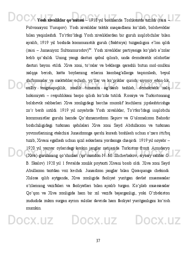 Yosh xivaliklar qo mitasiʻ   – 1918 yil boshlarida Toshkentda tuzildi (raisi –
Polvonniyoz   Yusupov).   Yosh   xivaliklar   taktik   maqsadlarni   ko zlab,   bolsheviklar	
ʻ
bilan   yaqinlashdi.   To rtko ldagi   Yosh   xivaliklardan   bir   guruh   inqilobchilar   bilan	
ʻ ʻ
ajralib,   1919   yil   boshida   kommunistik   guruh   (fraktsiya)   tuzganligini   e lon   qildi	
ʼ
(raisi   –   Jumaniyoz   Sultonmurodov) 46
.   Yosh   xivaliklar   partiyasiga   ko plab   a zolar	
ʻ ʼ
kelib   qo shildi.   Uning   yangi   dasturi   qabul   qilinib,   unda   demokratik   islohotlar	
ʻ
dasturi   bayon   etildi.   Xiva   xoni,   to ralar   va   beklarga   qarashli   butun   mol-mulkni	
ʻ
xalqqa   berish,   katta   boylarning   erlarini   kambag allarga   taqsimlash,   bepul	
ʻ
shifoxonalar   va   maktablar   ochish,   yo llar   va   ko priklar   qurish,   siyosiy   erkin-lik,	
ʻ ʻ
milliy   tengxuquqlilik,   xonlik   tuzumini   ag darib   tashlab,   demokratik   xalq	
ʻ
hokimiyati   –   respublikani   barpo   qilish   ko zda   tutildi.   Rossiya   va   Turkistonning	
ʻ
bolshevik   rahbarlari   Xiva   xonligidagi   barcha   muxolif   kuchlarni   jipslashtirishga
zo r   berib   intildi.   1919   yil   noyabrda   Yosh   xivaliklar,   To rtko ldagi   inqilobchi	
ʻ ʻ ʻ
kommunistlar   guruhi   hamda   Qo shmamedxon   Sapiev   va   G ulomalixon   Bahodir	
ʻ ʻ
boshchiligidagi   turkman   qabilalari   Xiva   xoni   Sayd   Abdullaxon   va   turkman
yovmutlarining etakchisi Junaidxonga qarshi kurash boshlash uchun o zaro ittifoq	
ʻ
tuzib, Xivani egallash uchun qizil askarlarni yordamga chaqirdi. 1919 yil noyabr –
1920   yil   yanvar   oylaridagi   keskin   janglar   natijasida   Turkiston   fronti   Amudaryo
(Xiva)  guruhining  qo shinlari  (qo mondon  N.  M.   Shcherbakov,  siyosiy   rahbar  G.	
ʻ ʻ
B. Skalov) 1920 yil 1 fevralda xonlik poytaxti Xivani bosib oldi. Xiva xoni Sayd
Abullaxon   taxtdan   voz   kechdi.   Junaidxon   janglar   bilan   Qoraqumga   chekindi.
Xulosa   qilib   aytganda,   Xiva   xonligida   faoliyat   yuritgan   davlat   muassasalar
o zlarining   vazifalari   va   faoliyatlari   bilan   ajralib   turgan.   Ko plab   muassasalar	
ʻ ʻ
Qo qon   va   Xiva   xonligida   ham   bir   xil   vazifa   bajarganligi,   yoki   O zbekiston	
ʻ ʻ
xududida   xukm   surgan   ayrim   sulolar   davrida   ham   faoliyat   yuritganligini   ko rish	
ʻ
mumkin.  
37