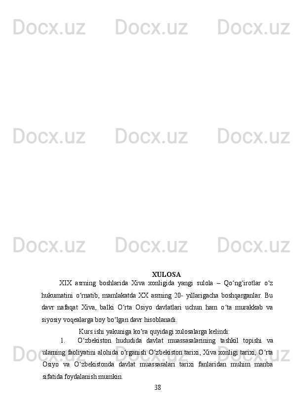    
XULOSA
XIX   asrning   boshlarida   Xiva   xonligida   yangi   sulola   –   Qo ng irotlar   o zʻ ʻ ʻ
hukumatini   o rnatib,   mamlakatda   XX   asrning   20-   yillarigacha   boshqarganlar.   Bu	
ʻ
davr   nafaqat   Xiva,   balki   O rta   Osiyo   davlatlari   uchun   ham   o ta   murakkab   va	
ʻ ʻ
siyosiy voqealarga boy bo lgan davr hisoblanadi. 	
ʻ
 Kurs ishi yakuniga ko ra quyidagi xulosalarga kelindi: 	
ʻ
1. O zbekiston   hududida   davlat   muassasalarining   tashkil   topishi   va	
ʻ
ularning faoliyatini alohida o rganish O zbekiston tarixi, Xiva xonligi tarixi, O rta	
ʻ ʻ ʻ
Osiyo   va   O zbekistonda   davlat   muassasalari   tarixi   fanlaridan   muhim   manba	
ʻ
sifatida foydalanish mumkin.   
38 