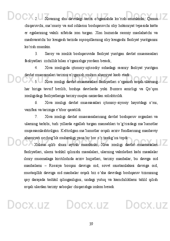 2. Xivaning   shu   davrdagi   tarixi   o rganishda   ko rish   mumkinki,   Qonunʻ ʻ
chiqaruvchi, ma muriy va sud ishlarini boshqaruvchi oliy hokimiyat tepasida katta	
ʼ
er   egalarining   vakili   sifatida   xon   turgan.   Xon   huzurida   rasmiy   maslahatchi   va
mashvaratchi bir kengash tarzida oqsoqollarning oliy kengashi faoliyat yuritganini
ko rish mumkin. 	
ʻ
3. Saroy   va   xonlik   boshqaruvida   faoliyat   yuritgan   davlat   muassasalari
faoliyatlari  izchillik bilan o rganishga yordam beradi;  	
ʻ
4. Xiva   xonligida   ijtimoiy-iqtisodiy   sohadagi   rasmiy   faoliyat   yuritgan
davlat muassasalari tarixini o rganish muhim ahamiyat kasb etadi. 
ʻ
5. Xiva xonligi davlat muassasalari faoliyatlari o rganish orqali ularning	
ʻ
har   biriga   tavsif   berilib,   boshqa   davrlarda   yoki   Buxoro   amirligi   va   Qo qon	
ʻ
xonligidagi faoliyatlariga tarixiy nuqtai-nazardan solishtirildi. 
6. Xiva   xonligi   davlat   muassasalari   ijtimoiy-siyosiy   hayotdagi   o rni,
ʻ
vazifasi va tarixiga e tibor qaratildi.  	
ʼ
7. Xiva   xonligi   davlat   muassasalarining   davlat   boshqaruv   organlari   va
ularning tarkibi, turli  yillarda egallab turgan mansablari  to g risidagi  ma lumotlar	
ʻ ʻ ʼ
mujassamlashtirilgan. Keltirilgan ma lumotlar orqali arxiv fondlarining manbaviy	
ʼ
ahamiyati nechog lik muhimligi yana bir bor o z tasdig ini topdi.   	
ʻ ʻ ʻ
Xulosa   qilib   shuni   aytish   mumkinki,   Xiva   xonligi   davlat   muassasalari
faoliyatlari,   ularni   tashkil   qilinishi   masalalari,   ularning   vakolatlari   kabi   masalalar
ilmiy   muomalaga   kiritilishida   arxiv   hujjatlari,   tarixiy   manbalar,   bu   davrga   oid
manbalarni   –   Rossiya   bosqini   davriga   oid,   sovet   mustamlakasi   davriga   oid,
mustaqillik   davriga   oid   manbalar   orqali   biz   o sha   davrdagi   boshqaruv   tizimining	
ʻ
qay   darajada   tashkil   qilinganligini,   undagi   yutuq   va   kamchiliklarni   tahlil   qilish
orqali ulardan tarixiy saboqlar chiqarishga imkon beradi.  
39