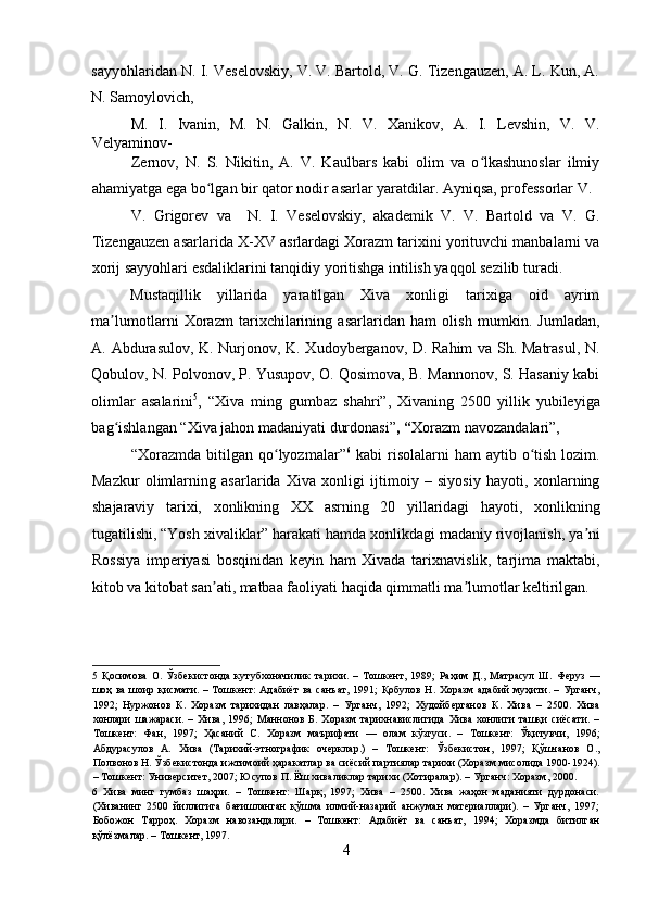sayyohlaridan N. I. Veselovskiy, V. V. Bartold, V. G. Tizengauzen, A. L. Kun, A.
N. Samoylovich, 
M.   I.   Ivanin,   M.   N.   Galkin,   N.   V.   Xanikov,   A.   I.   Levshin,   V.   V.
Velyaminov-
Zernov,   N.   S.   Nikitin,   A.   V.   Kaulbars   kabi   olim   va   o lkashunoslar   ilmiyʻ
ahamiyatga ega bo lgan bir qator nodir asarlar yaratdilar. Ayniqsa, professorlar V. 	
ʻ
V.   Grigorev   va     N.   I.   Veselovskiy,   akademik   V.   V.   Bartold   va   V.   G.
Tizengauzen asarlarida X-XV asrlardagi Xorazm tarixini yorituvchi manbalarni va
xorij sayyohlari esdaliklarini tanqidiy yoritishga intilish yaqqol sezilib turadi.  
 
Mustaqillik   yillarida   yaratilgan   Xiva   xonligi   tarixiga   oid   ayrim
ma lumotlarni   Xorazm   tarixchilarining   asarlaridan   ham   olish   mumkin.   Jumladan,	
ʼ
A. Abdurasulov, K. Nurjonov, K. Xudoyberganov, D. Rahim va Sh. Matrasul, N.
Qobulov, N. Polvonov, P. Yusupov, O. Qosimova, B. Mannonov, S. Hasaniy kabi
olimlar   asalarini 5
,   “Xiva   ming   gumbaz   shahri”,   Xivaning   2500   yillik   yubileyiga
bag ishlangan “Xiva jahon madaniyati durdonasi”
ʻ , “ Xorazm navozandalari”, 
“Xorazmda  bitilgan  qo lyozmalar”	
ʻ 6
  kabi  risolalarni   ham  aytib  o tish  lozim.	ʻ
Mazkur   olimlarning   asarlarida   Xiva   xonligi   ijtimoiy   –   siyosiy   hayoti,   xonlarning
shajaraviy   tarixi,   xonlikning   XX   asrning   20   yillaridagi   hayoti,   xonlikning
tugatilishi, “Yosh xivaliklar” harakati hamda xonlikdagi madaniy rivojlanish, ya ni	
ʼ
Rossiya   imperiyasi   bosqinidan   keyin   ham   Xivada   tarixnavislik,   tarjima   maktabi,
kitob va kitobat san ati, matbaa faoliyati haqida qimmatli ma lumotlar keltirilgan.  	
ʼ ʼ
5   Қосимова   О.   Ўзбекистонда   кутубхоначилик   тарихи.   –   Тошкент,   1989;   Раҳим   Д.,   Матрасул   Ш.   Феруз   —
шоҳ ва шоир қисмати. – Тошкент: Адабиёт  ва санъат, 1991;  Қобулов Н. Хоразм адабий муҳити. – Урганч,
1992;   Нуржонов   К.   Хоразм   тарихидан   лавҳалар.   –   Урганч,   1992;   Худойберганов   К.   Хива   –   2500.   Хива
хонлари   шажараси.   –   Хива,   1996;   Маннонов   Б.   Хоразм   тарихнавислигида   Хива   хонлиги   ташқи   сиёсати.   –
Тошкент:   Фан,   1997;   Ҳасаний   С.   Хоразм   маърифати   —   олам   кўзгуси.   –   Тошкент:   Ўқитувчи,   1996;
Абдурасулов   А.   Хива   (Тарихий-этнографик   очерклар.)   –   Тошкент:   Ўзбекистон,   1997;   Қўшчанов   О.,
Полвонов Н. Ўзбекистонда ижтимоий ҳаракатлар ва сиёсий партиялар тарихи (Хоразм мисолида 1900-1924).
– Тошкент: Университет, 2007; Юсупов П. Ёш хиваликлар тарихи (Хотиралар). – Урганч: Хоразм, 2000.  
6   Хива   минг   гумбаз   шаҳри.   –   Тошкент:   Шарқ,   1997;   Хива   –   2500.   Хива   жаҳон   маданияти   дурдонаси.
(Хиванинг   2500   йиллигига   бағишланган   қўшма   илмий-назарий   анжуман   материаллари).   –   Урганч,   1997;
Бобожон   Тарроҳ.   Хоразм   навозандалари.   –   Тошкент:   Адабиёт   ва   санъат,   1994;   Хоразмда   битилган
қўлёзмалар. – Тошкент, 1997.  
4