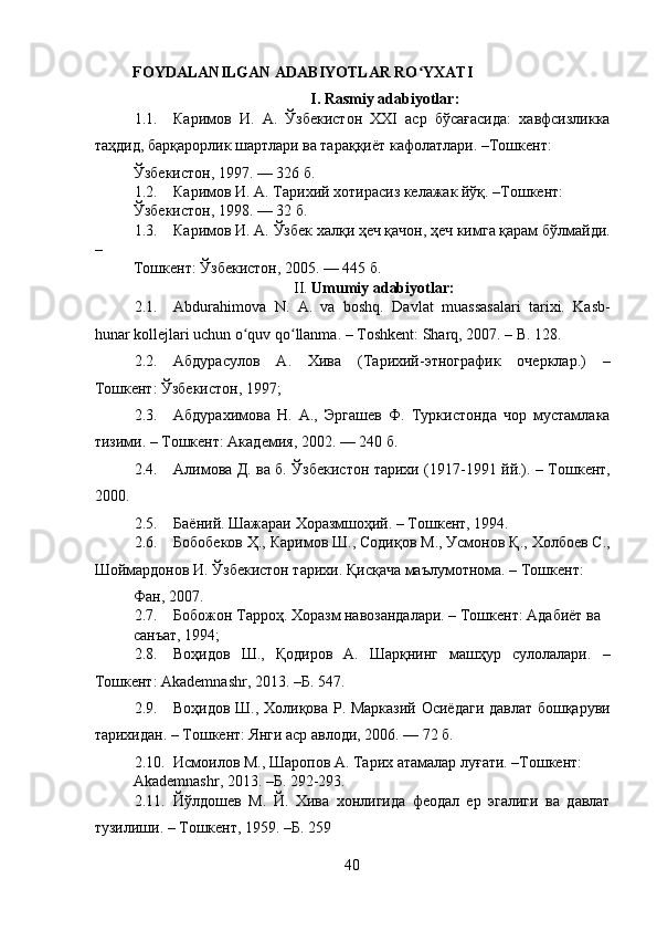    
FOYDALANILGAN ADABIYOTLAR RO YXATIʻ
I. Rasmiy adabiyotlar:
1.1. Каримов   И.   А.   Ўзбекистон   ХХI   аср   бўсағасида:   хавфсизликка
таҳдид, барқарорлик шартлари ва тараққиёт кафолатлари. –Тошкент: 
Ўзбекистон, 1997. — 326 б. 
1.2. Каримов И. А. Тарихий хотирасиз келажак йўқ. –Тошкент: 
Ўзбекистон, 1998. — 32 б. 
1.3. Каримов И. А. Ўзбек халқи ҳеч қачон, ҳеч кимга қарам бўлмайди.
– 
Тошкент: Ўзбекистон, 2005. — 445 б. 
II.  Umumiy adabiyotlar:
2.1. Abdurahimova   N.   A.   va   boshq.   Davlat   muassasalari   tarixi.   Kasb-
hunar kollejlari uchun o quv qo llanma. – Тoshkent: Sharq, 2007. – B. 128. 	
ʻ ʻ
2.2. Абдурасулов   А.   Хива   (Тарихий-этнографик   очерклар.)   –
Тошкент: Ўзбекистон, 1997;  
2.3. Абдурахимова   Н.   А.,   Эргашев   Ф.   Туркистонда   чор   мустамлака
тизими. – Тошкент: Академия, 2002. — 240 б. 
2.4. Алимова Д. ва б. Ўзбекистон тарихи (1917-1991 йй.). – Тошкент,
2000. 
2.5. Баёний. Шажараи Хоразмшоҳий. – Тошкент, 1994.  
2.6. Бобобеков Ҳ., Каримов Ш., Содиқов М., Усмонов Қ., Холбоев С.,
Шоймардонов И. Ўзбекистон тарихи. Қисқача маълумотнома. – Тошкент: 
Фан, 2007. 
2.7. Бобожон Тарроҳ. Хоразм навозандалари. – Тошкент: Адабиёт ва 
санъат, 1994;   
2.8. Воҳидов   Ш.,   Қодиров   А.   Шарқнинг   машҳур   сулолалари.   –
Тошкент: Akademnashr, 2013. –Б. 547. 
2.9. Воҳидов Ш., Холиқова Р. Марказий Осиёдаги давлат бошқаруви
тарихидан. – Тошкент: Янги аср авлоди, 2006. — 72 б. 
2.10. Исмоилов М., Шаропов А. Тарих атамалар луғати. –Тошкент: 
Akademnashr, 2013. –Б. 292-293. 
2.11. Йўлдошев   М.   Й.   Хива   хонлигида   феодал   ер   эгалиги   ва   давлат
тузилиши. – Тошкент, 1959. –Б. 259 
40 