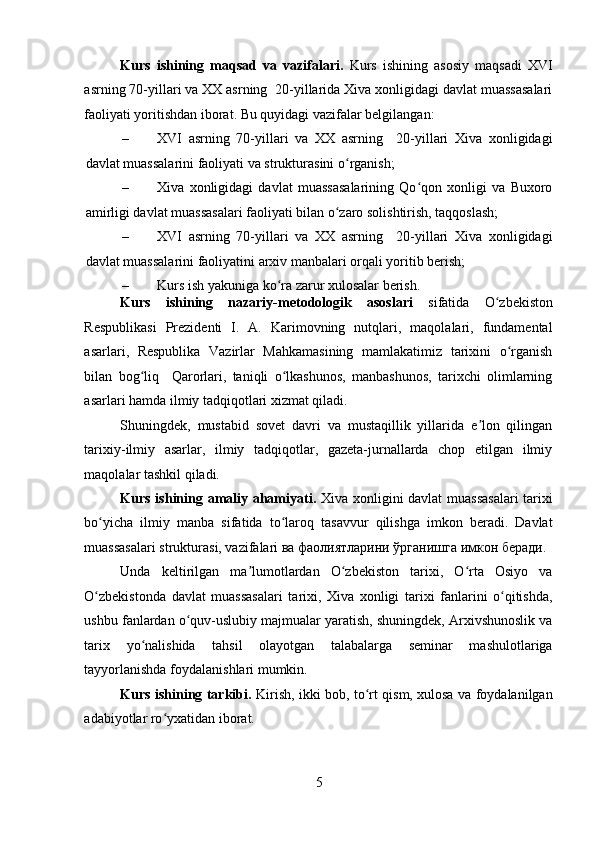 Kurs   ishining   maqsad   va   vazifalari.   Kurs   ishining   asosiy   maqsadi   XVI
asrning 70-yillari va XX asrning  20-yillarida Xiva xonligidagi davlat muassasalari
faoliyati yoritishdan iborat. Bu quyidagi vazifalar belgilangan: 
– XVI   asrning   70-yillari   va   XX   asrning     20-yillari   Xiva   xonligidagi
davlat muassalarini faoliyati va strukturasini o rganish; ʻ
– Xiva   xonligidagi   davlat   muassasalarining   Qo qon   xonligi   va   Buxoro	
ʻ
amirligi davlat muassasalari faoliyati bilan o zaro solishtirish, taqqoslash; 	
ʻ
– XVI   asrning   70-yillari   va   XX   asrning     20-yillari   Xiva   xonligidagi
davlat muassalarini faoliyatini arxiv manbalari orqali yoritib berish; 
– Kurs ish yakuniga ko ra zarur xulosalar berish. 	
ʻ
Kurs   ishining   nazariy-metodologik   asoslari   sifatida   O zbekiston	
ʻ
Respublikasi   Prezidenti   I.   A.   Karimovning   nutqlari,   maqolalari,   fundamental
asarlari,   Respublika   Vazirlar   Mahkamasining   mamlakatimiz   tarixini   o rganish	
ʻ
bilan   bog liq     Qarorlari,   taniqli   o lkashunos,   manbashunos,   tarixchi   olimlarning	
ʻ ʻ
asarlari hamda ilmiy tadqiqotlari xizmat qiladi. 
Shuningdek,   mustabid   sovet   davri   va   mustaqillik   yillarida   e lon   qilingan	
ʼ
tarixiy-ilmiy   asarlar,   ilmiy   tadqiqotlar,   gazeta-jurnallarda   chop   etilgan   ilmiy
maqolalar tashkil qiladi. 
Kurs ishining amaliy ahamiyati.   Xiva xonligini davlat muassasalari  tarixi
bo yicha   ilmiy   manba   sifatida   to laroq   tasavvur   qilishga   imkon   beradi.   Davlat	
ʻ ʻ
muassasalari strukturasi, vazifalari ва фаолиятларини ўрганишга имкон беради.
Unda   keltirilgan   ma lumotlardan   O zbekiston   tarixi,   O rta   Osiyo   va	
ʼ ʻ ʻ
O zbekistonda   davlat   muassasalari   tarixi,   Xiva   xonligi   tarixi   fanlarini   o qitishda,	
ʻ ʻ
ushbu fanlardan o quv-uslubiy majmualar yaratish, shuningdek, Arxivshunoslik va	
ʻ
tarix   yo nalishida   tahsil   olayotgan   talabalarga   seminar   mashulotlariga	
ʻ
tayyorlanishda foydalanishlari mumkin. 
Kurs ishining tarkibi.   Kirish, ikki bob, to rt qism, xulosa va foydalanilgan	
ʻ
adabiyotlar ro yxatidan iborat.	
ʻ
5