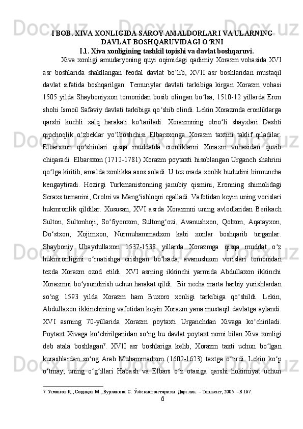    
I BOB. XIVA XONLIGIDA SAROY AMALDORLARI VA ULARNING
DAVLAT BOSHQARUVIDAGI O RNIʻ
I.1. Xiva xonligining tashkil topishi va davlat boshqaruvi. 
Xiva xonligi amudaryoning quyi oqimidagi qadimiy Xorazm vohasida XVI
asr   boshlarida   shakllangan   feodal   davlat   bo lib,   XVII   asr   boshlaridan   mustaqil	
ʻ
davlat   sifatida   boshqarilgan.   Temuriylar   davlati   tarkibiga   kirgan   Xorazm   vohasi
1505  yilda  Shayboniyxon  tomonidan   bosib  olingan  bo lsa,  1510-12  yillarda  Eron	
ʻ
shohi Ismoil Safaviy davlati tarkibiga qo shib olindi. Lekin Xorazmda eronliklarga	
ʻ
qarshi   kuchli   xalq   harakati   ko tariladi.   Xorazmning   obro li   shayxlari   Dashti	
ʻ ʻ
qipchoqlik   o zbeklar   yo lboshchisi   Elbarsxonga   Xorazm   taxtini   taklif   qiladilar.	
ʻ ʻ
Elbarsxon   qo shinlari   qisqa   muddatda   eronliklarni   Xorazm   vohasidan   quvib
ʻ
chiqaradi. Elbarsxon (1712-1781)  Xorazm  poytaxti  hisoblangan  Urganch  shahrini
qo lga kiritib, amalda xonlikka asos soladi. U tez orada xonlik hududini birmuncha	
ʻ
kengaytiradi.   Hozirgi   Turkmanistonning   janubiy   qismini,   Eronning   shimolidagi
Seraxs tumanini, Orolni va Mang ishloqni egalladi. Vafotidan keyin uning vorislari	
ʻ
hukmronlik   qildilar.   Xususan,   XVI   asrda   Xorazmni   uning   avlodlaridan   Berikach
Sulton,   Sultonhoji,   So fiyonxon,   Sultong ozi,   Avanushxon,   Qolxon,   Aqatayxon,	
ʻ ʻ
Do stxon,   Xojimxon,   Nurmuhammadxon   kabi   xonlar   boshqarib   turganlar.	
ʻ
Shayboniy   Ubaydullaxon   1537-1538   yillarda   Xorazmga   qisqa   muddat   o z	
ʻ
hukmronligini   o rnatishga   erishgan   bo lsada,   avanushxon   vorislari   tomonidan	
ʻ ʻ
tezda   Xorazm   ozod   etildi.   XVI   asrning   ikkinchi   yarmida   Abdullaxon   ikkinchi
Xorazmni bo ysundirish uchun harakat qildi.   Bir necha marta harbiy yurishlardan	
ʻ
so ng   1593   yilda   Xorazm   ham   Buxoro   xonligi   tarkibiga   qo shildi.   Lekin,	
ʻ ʻ
Abdullaxon ikkinchining vafotidan keyin Xorazm yana mustaqil davlatga aylandi.
XVI   asrning   70-yillarida   Xorazm   poytaxti   Urganchdan   Xivaga   ko chiriladi.	
ʻ
Poytaxt Xivaga ko chirilganidan so ng bu davlat  poytaxt  nomi  bilan Xiva xonligi	
ʻ ʻ
deb   atala   boshlagan 7
.   XVII   asr   boshlariga   kelib,   Xorazm   taxti   uchun   bo lgan	
ʻ
kurashlardan   so ng   Arab   Muhammadxon   (1602-1623)   taxtga   o tirdi.   Lekin   ko p	
ʻ ʻ ʻ
o tmay,   uning   o g illari   Habash   va   Elbars   o z   otasiga   qarshi   hokimiyat   uchun	
ʻ ʻ ʻ ʻ
7  Усмонов Қ., Содиқов М., Бурхонова С. Ўзбекистон тарихи. Дарслик. – Тошкент, 2005. –Б.167. 
6 