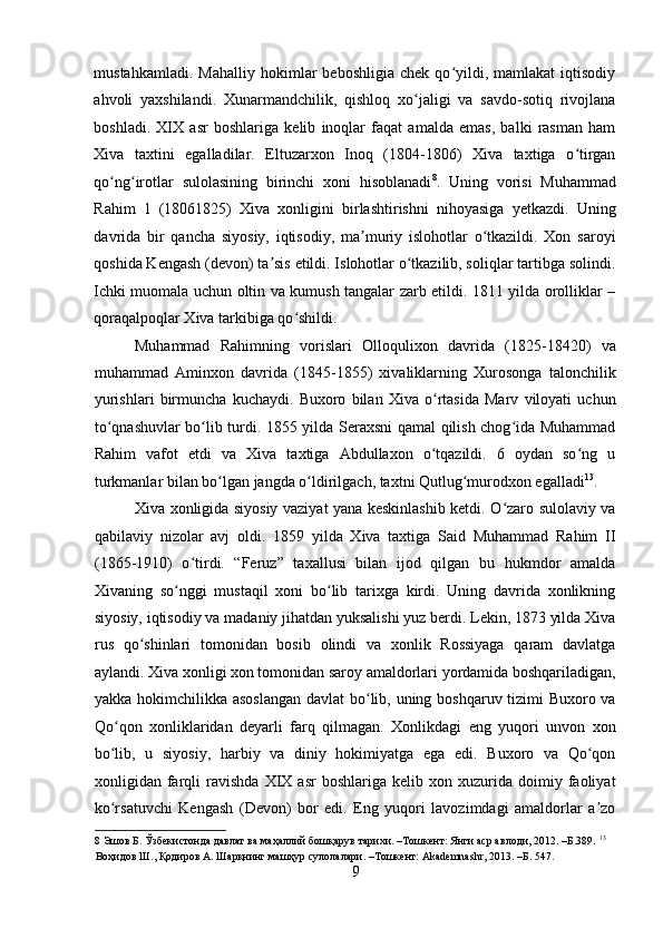    
mustahkamladi.   Mahalliy   hokimlar   beboshligia   chek   qo yildi,   mamlakat   iqtisodiyʻ
ahvoli   yaxshilandi.   Xunarmandchilik,   qishloq   xo jaligi   va   savdo-sotiq   rivojlana	
ʻ
boshladi.   XIX   asr   boshlariga   kelib   inoqlar   faqat   amalda   emas,   balki   rasman   ham
Xiva   taxtini   egalladilar.   Eltuzarxon   Inoq   (1804-1806)   Xiva   taxtiga   o tirgan	
ʻ
qo ng irotlar   sulolasining   birinchi   xoni   hisoblanadi	
ʻ ʻ 8
.   Uning   vorisi   Muhammad
Rahim   1   (18061825)   Xiva   xonligini   birlashtirishni   nihoyasiga   yetkazdi.   Uning
davrida   bir   qancha   siyosiy,   iqtisodiy,   ma muriy   islohotlar   o tkazildi.   Xon   saroyi	
ʼ ʻ
qoshida Kengash (devon) ta sis etildi. Islohotlar o tkazilib, soliqlar tartibga solindi.	
ʼ ʻ
Ichki muomala uchun oltin va kumush tangalar zarb etildi. 1811 yilda orolliklar –
qoraqalpoqlar Xiva tarkibiga qo shildi. 	
ʻ
Muhammad   Rahimning   vorislari   Olloqulixon   davrida   (1825-18420)   va
muhammad   Aminxon   davrida   (1845-1855)   xivaliklarning   Xurosonga   talonchilik
yurishlari   birmuncha   kuchaydi.   Buxoro   bilan   Xiva   o rtasida   Marv   viloyati   uchun	
ʻ
to qnashuvlar bo lib turdi. 1855 yilda Seraxsni qamal qilish chog ida Muhammad	
ʻ ʻ ʻ
Rahim   vafot   etdi   va   Xiva   taxtiga   Abdullaxon   o tqazildi.   6   oydan   so ng   u	
ʻ ʻ
turkmanlar bilan bo lgan jangda o ldirilgach, taxtni Qutlug murodxon egalladi	
ʻ ʻ ʻ 13
. 
Xiva xonligida siyosiy vaziyat yana keskinlashib ketdi. O zaro sulolaviy va	
ʻ
qabilaviy   nizolar   avj   oldi.   1859   yilda   Xiva   taxtiga   Said   Muhammad   Rahim   II
(1865-1910)   o tirdi.   “Feruz”   taxallusi   bilan   ijod   qilgan   bu   hukmdor   amalda	
ʻ
Xivaning   so nggi   mustaqil   xoni   bo lib   tarixga   kirdi.   Uning   davrida   xonlikning	
ʻ ʻ
siyosiy, iqtisodiy va madaniy jihatdan yuksalishi yuz berdi. Lekin, 1873 yilda Xiva
rus   qo shinlari   tomonidan   bosib   olindi   va   xonlik   Rossiyaga   qaram   davlatga	
ʻ
aylandi. Xiva xonligi xon tomonidan saroy amaldorlari yordamida boshqariladigan,
yakka hokimchilikka asoslangan  davlat  bo lib, uning boshqaruv tizimi Buxoro va	
ʻ
Qo qon   xonliklaridan   deyarli   farq   qilmagan.   Xonlikdagi   eng   yuqori   unvon   xon	
ʻ
bo lib,   u   siyosiy,   harbiy   va   diniy   hokimiyatga   ega   edi.   Buxoro   va   Qo qon
ʻ ʻ
xonligidan  farqli   ravishda   XIX   asr   boshlariga  kelib   xon  xuzurida   doimiy  faoliyat
ko rsatuvchi   Kengash   (Devon)   bor   edi.   Eng   yuqori   lavozimdagi   amaldorlar   a zo
ʻ ʼ
8  Эшов Б. Ўзбекистонда давлат ва маҳаллий бошқарув тарихи. –Тошкент: Янги аср авлоди, 2012. –Б.389.  13
 
Воҳидов Ш., Қодиров А. Шарқнинг машҳур сулолалари. –Тошкент: Akademnashr, 2013. –Б. 547. 
9 