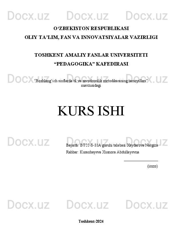 O‘Z BEKISTON RESPUBLIKASI 
OLIY TA’LIM, FAN VA INNOVATSIYALAR VAZIRLIGI
TOSHKENT  AMALIY FANLAR UNIVERSITETI
“PEDAGOGIKA” KAFEDIRASI
“Boshlang‘ich sinflarda til va savodxonlik metodikasining tamoyillari”
mavzusidagi
KURS ISHI
Bajardi:  BT22-S-31A guruhi  talabasi   Xaydarova Nargiza
             Rahbar: Kuranbayeva Xusnora Abdullayevna
_________________
(imzo)
Toshkent-2024 