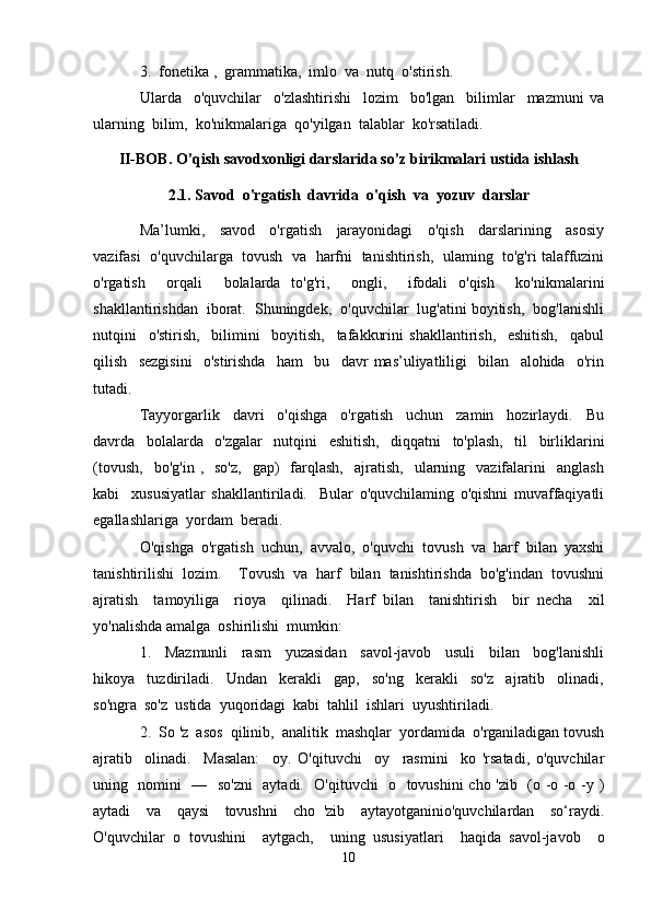 3.  fonetika ,  grammatika,  imlo  va  nutq  o'stirish.
Ularda     o'quvchilar     o'zlashtirishi     lozim     bo'lgan     bilimlar     mazmuni   va
ularning  bilim,  ko'nikmalariga  qo'yilgan  talablar  ko'rsatiladi.
II-BOB. O’qish savodxonligi darslarida so’z birikmalari ustida ishlash
2.1. Savod  o'rgatish  davrida  o'qish  va  yozuv  darslar
Ma’lumki,     savod     o'rgatish     jarayonidagi     o'qish     darslarining     asosiy
vazifasi  o'quvchilarga  tovush   va   harfni  tanishtirish,   ulaming  to'g'ri talaffuzini
o'rgatish     orqali     bolalarda   to'g'ri,     ongli,     ifodali   o'qish     ko'nikmalarini
shakllantirishdan  iborat.  Shuningdek,  o'quvchilar  lug'atini boyitish,  bog'lanishli
nutqini     o'stirish,     bilimini     boyitish,     tafakkurini   shakllantirish,     eshitish,     qabul
qilish     sezgisini     o'stirishda     ham     bu     davr   mas’uliyatliligi     bilan     alohida     o'rin
tutadi.
Tayyorgarlik     davri     o'qishga     o'rgatish     uchun     zamin     hozirlaydi.     Bu
davrda     bolalarda     o'zgalar     nutqini     eshitish,     diqqatni     to'plash,     til     birliklarini
(tovush,     bo'g'in  ,    so'z,    gap)     farqlash,     ajratish,     ularning    vazifalarini    anglash
kabi     xususiyatlar   shakllantiriladi.     Bular   o'quvchilaming   o'qishni   muvaffaqiyatli
egallashlariga  yordam  beradi.
O'qishga   o'rgatish   uchun,   avvalo,   o'quvchi   tovush   va   harf   bilan   yaxshi
tanishtirilishi   lozim.     Tovush   va   harf   bilan   tanishtirishda   bo'g'indan   tovushni
ajratish     tamoyiliga     rioya     qilinadi.     Harf   bilan     tanishtirish     bir   necha     xil
yo'nalishda amalga  oshirilishi  mumkin:
1.     Mazmunli     rasm     yuzasidan     savol-javob     usuli     bilan     bog'lanishli
hikoya     tuzdiriladi.     Undan     kerakli     gap,     so'ng     kerakli     so'z     ajratib     olinadi,
so'ngra  so'z  ustida  yuqoridagi  kabi  tahlil  ishlari  uyushtiriladi.
2.  So 'z  asos  qilinib,  analitik  mashqlar  yordamida  o'rganiladigan tovush
ajratib     olinadi.     Masalan:     oy.   O'qituvchi     oy     rasmini     ko   'rsatadi,   o'quvchilar
uning   nomini   —   so'zni    aytadi.   O'qituvchi    о   tovushini cho 'zib   (o -o -o -y )
aytadi     va     qaysi     tovushni     cho   'zib     aytayotganinio'quvchilardan     so‘raydi.
O'quvchilar   о   tovushini     aytgach,     uning   ususiyatlari     haqida   savol-javob     o
10 